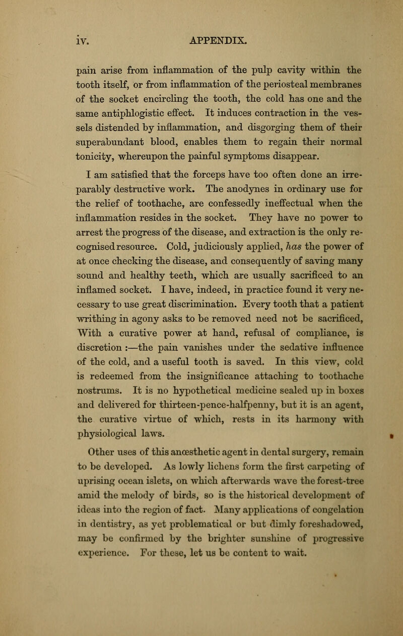 pain arise from inflammation of the pulp cavity within the tooth itself, or from inflammation of the periosteal membranes of the socket encircling the tooth, the cold has one and the same antiphlogistic effect. It induces contraction in the ves- sels distended by inflammation, and disgorging them of their superabundant blood, enables them to regain their normal tonicity, whereupon the painful symptoms disappear. I am satisfied that the forceps have too often done an irre- parably destructive work. The anodynes in ordinary use for the relief of toothache, are confessedly ineffectual when the inflammation resides in the socket. They have no power to arrest the progress of the disease, and extraction is the only re- cognised resource. Cold, judiciously applied, has the power of at once checking the disease, and consequently of saving many sound and healthy teeth, which are usually sacrificed to an inflamed socket. I have, indeed, in practice found it very ne- cessary to use great discrimination. Every tooth that a patient writhing in agony asks to be removed need not be sacrificed, With a curative power at hand, refusal of compliance, is discretion :—the pain vanishes under the sedative influence of the cold, and a useful tooth is saved. In this view, cold is redeemed from the insignificance attaching to toothache nostrums. It is no hypothetical medicine sealed up in boxes and delivered for thirteen-pence-halfpenny, but it is an agent, the curative virtue of which, rests in its harmony with physiological laws. Other uses of this ancesthetic agent in dental surgery, remain to be developed. As lowly lichens form the first carpeting of uprising ocean islets, on which afterwards wave the forest-tree amid the melody of birds, so is the historical development of ideas into the region of fact. Many applications of congelation in dentistry, as yet problematical or but dimly foreshadowed, may be confirmed by the brighter sunshine of progressive experience. For these, let us be content to wait.