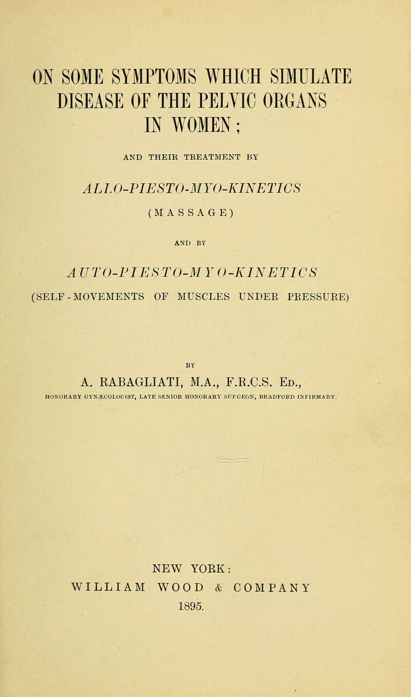 ON SOME SYMPTOMS WHICH SIMULATE DISEASE OF THE PELVIC ORGANS IN WOMEN; AND THEIB TKEATMENT BY ALL O-PIESTO-MYO-KINETICS (MASSAGE) AND BY AUTO-PIESTO-MYO-KINETICS (SELF-MOVEMENTS OF MUSCLES UNDER PRESSURE) BY A. RABAGLIATI, M.A., F.R.C.S. Ed., HONORARY GYNAECOLOGIST, LATE SENIOR HONORARY SUFGEON, BRADFORD INFIRMARY. NEW YORK: WILLIAM WOOD & COMPANY 1895.