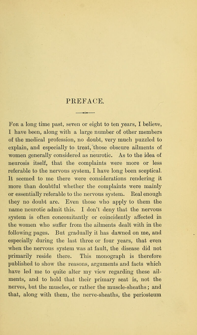 PREFACE. For a long time past, seven or eight to ten years, I believe, I have been, along with a large number of other members of the medical profession, no doubt, very much puzzled to explain, and especially to treat, 'those obscure ailments of women generally considered as neurotic. As to the idea of neurosis itself, that the complaints were more or less referable to the nervous system, I have long been sceptical. It seemed to me there were considerations rendering it more than doubtful whether the complaints were mainly or essentially referable to the nervous system. Keal enough they no doubt are. Even those who apply to them the name neurotic admit this. I don't deny that the nervous system is often concomitantly or coincidently affected in the women who suffer from the ailments dealt with in the following pages. But gradually it has dawned on me, and especially during the last three or four years, that even when the nervous system was at fault, the disease did not primarily reside there. This monograph is therefore published to show the reasons, arguments and facts which have led me to quite alter my view regarding these ail- ments, and to hold that their primary seat is, not the nerves, but the muscles, or rather the muscle-sheaths ; and that, along with them, the nerve-sheaths, the periosteum