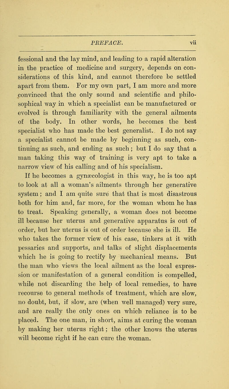 fessional and the lay mind, and leading to a rapid alteration in the practice of medicine and surgery, depends on con- siderations of this kind, and cannot therefore be settled apart from them. For my own part, I am more and more convinced that the only sound and scientific and philo- sophical way in which a specialist can be manufactured or evolved is through familiarity with the general ailments of the body. In other words, he becomes the best specialist who has made the best generalist.. I do not say a specialist cannot be made by beginning as such, con- tinuing as such, and ending as such; but I do say that a man taking this way of training is very apt to take a narrow view of his calling and of his specialism. If he becomes a gynaecologist in this way, he is too apt to look at all a woman's ailments through her generative system; and I am quite sure that that is most disastrous both for him and, far more, for the woman whom he has to treat. Speaking generally, a woman does not become ill because her uterus and generative apparatus is out of order, but her uterus is out of order because she is ill. He who takes the former view of his case, tinkers at it with pessaries and supports, and talks of slight displacements which he is going to rectify by mechanical means. But the man who views the local ailment as the local expres- sion or manifestation of a general condition is compelled, while not discarding the help of local remedies, to have recourse to general methods of treatment, which are slow, no doubt, but, if slow, are (when well managed) very sure, and are really the only ones on which reliance is to be placed. The one man, in short, aims at curing the woman by making her uterus right; the other knows the uterus will become right if he can cure the woman.