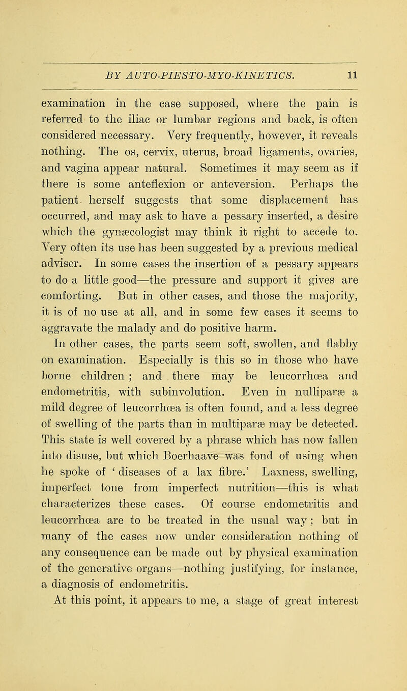 examination in the case supposed, where the pain is referred to the iliac or lumbar regions and back, is often considered necessary. Very frequently, however, it reveals nothing. The os, cervix, uterus, broad ligaments, ovaries, and vagina appear natural. Sometimes it may seem as if there is some anteflexion or anteversion. Perhaps the patient, herself suggests that some displacement has occurred, and may ask to have a pessary inserted, a desire which the gynaecologist may think it right to accede to. Very often its use has been suggested by a previous medical adviser. In some cases the insertion of a pessary appears to do a little good—the pressure and support it gives are comforting. But in other cases, and those the majority, it is of no use at all, and in some few cases it seems to aggravate the malady and do positive harm. In other cases, the parts seem soft, swollen, and flabby on examination. Especially is this so in those who have borne children ; and there may be leucorrhoea and endometritis, with subinvolution. Even in nulliparae a mild degree of leucorrhoea is often found, and a less degree of swelling of the parts than in multiparas may be detected. This state is well covered by a phrase which has now fallen into disuse, but which Boerhaave was fond of using when he spoke of ' diseases of a lax fibre.' Laxness, swelling, imperfect tone from imperfect nutrition—this is what characterizes these cases. Of course endometritis and leucorrhoea are to be treated in the usual way ; but in many of the cases now under consideration nothing of any consequence can be made out by physical examination of the generative organs—nothing justifying, for instance, a diagnosis of endometritis. At this point, it appears to me, a stage of great interest