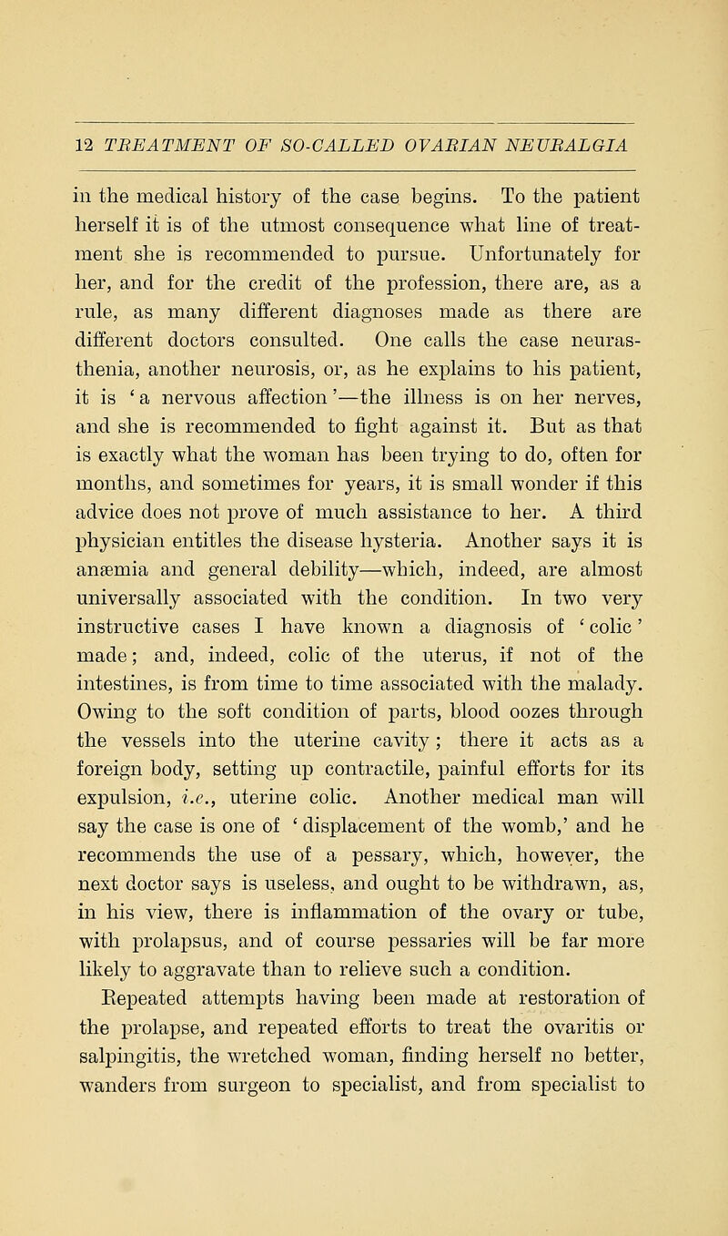 in the medical history of the case begins. To the patient herself it is of the utmost consequence what line of treat- ment she is recommended to pursue. Unfortunately for her, and for the credit of the profession, there are, as a rule, as many different diagnoses made as there are different doctors consulted. One calls the case neuras- thenia, another neurosis, or, as he explains to his patient, it is 'a nervous affection'—the illness is on her nerves, and she is recommended to fight against it. But as that is exactly what the woman has been trying to do, often for months, and sometimes for years, it is small wonder if this advice does not prove of much assistance to her. A third physician entitles the disease hysteria. Another says it is ansemia and general debility—which, indeed, are almost universally associated with the condition. In two very instructive cases I have known a diagnosis of ' colic' made; and, indeed, colic of the uterus, if not of the intestines, is from time to time associated with the malady. Owing to the soft condition of parts, blood oozes through the vessels into the uterine cavity; there it acts as a foreign body, setting up contractile, painful efforts for its expulsion, i.e., uterine colic. Another medical man will say the case is one of ' displacement of the womb,' and he recommends the use of a pessary, which, howeyer, the next doctor says is useless, and ought to be withdrawn, as, in his view, there is inflammation of the ovary or tube, with prolapsus, and of course pessaries will be far more likely to aggravate than to relieve such a condition. Eepeated attempts having been made at restoration of the prolapse, and repeated efforts to treat the ovaritis or salpingitis, the wretched woman, finding herself no better, wanders from surgeon to specialist, and from specialist to