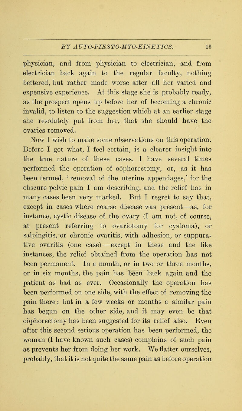 physician, and from physician to electrician, and from electrician back again to the regular faculty, nothing bettered, but rather made worse after all her varied and expensive experience. At this stage she is probably ready, as the prospect opens up before her of becoming a chronic invalid, to listen to the suggestion which at an earlier stage she resolutely put from her, that she should have the ovaries removed. Now I wish to make some observations on this operation. Before I got what, I feel certain, is a clearer insight into the true nature of these cases, I have several times performed the operation of oophorectomy, or, as it has been termed, ' removal of the uterine appendages,' for the obscure pelvic pain I am describing, and the relief has in many cases been very marked. But I regret to say that, except in cases where coarse disease was present—as, for instance, cystic disease of the ovary (I am not, of course, at present referring to ovariotomy for cystoma), or salpingitis, or chronic ovaritis, with adhesion, or suppura- tive ovaritis (one case)—except in these and the like instances, the relief obtained from the operation has not been permanent. In a month, or in two or three months, or in six months, the pain has been back again and the patient as bad as ever. Occasionally the operation has been performed on one side, with the effect of removing the pain there; but in a few weeks or months a similar pain has begun on the other side, and it may even be that oophorectomy has been suggested for its relief also. Even after this second serious operation has been performed, the woman (I have known such cases) complains of such pain as prevents her from doing her work. We natter ourselves, probably, that it is not quite the same pain as before operation