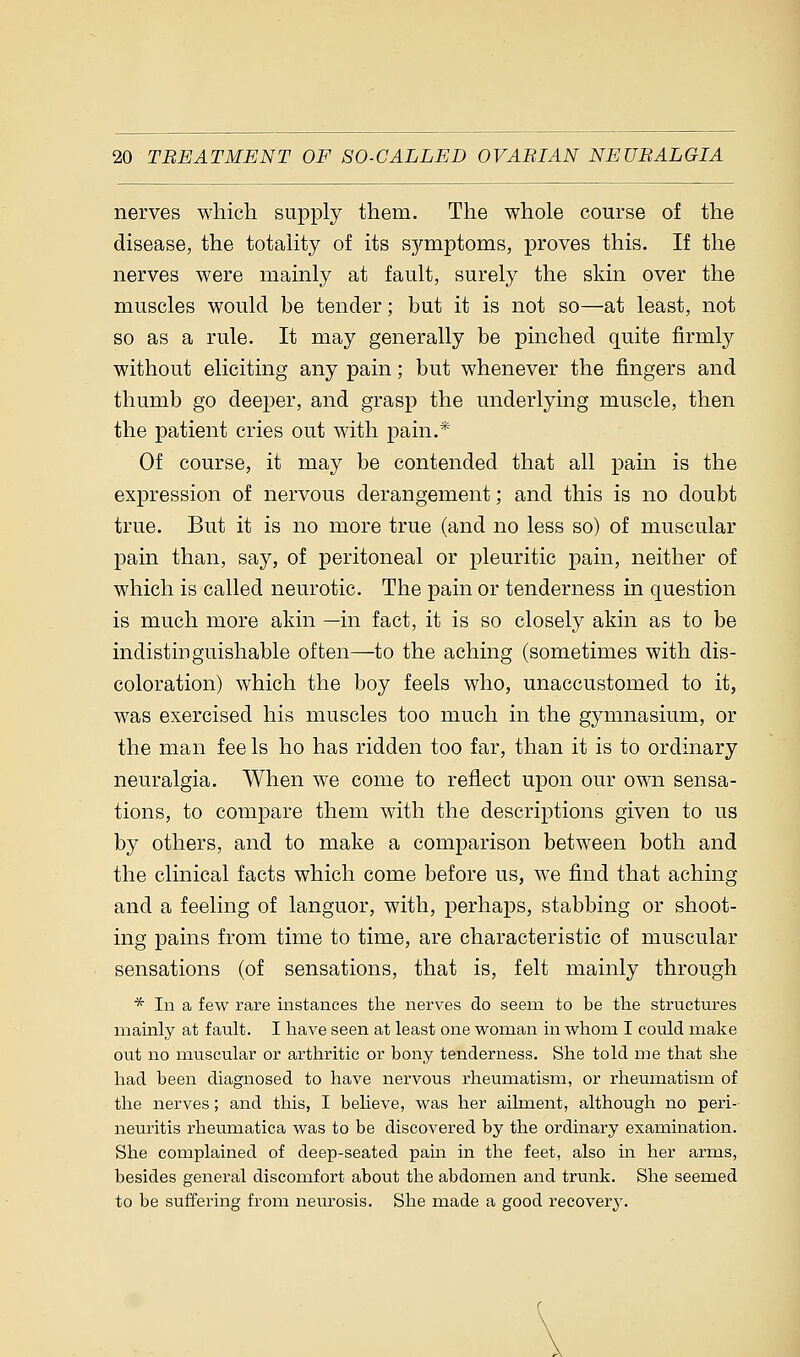 nerves which supply them. The whole course of the disease, the totality of its symptoms, proves this. If the nerves were mainly at fault, surely the skin over the muscles would be tender; but it is not so—at least, not so as a rule. It may generally be pinched quite firmly without eliciting any pain; but whenever the fingers and thumb go deeper, and grasp the underlying muscle, then the patient cries out with pain.* Of course, it may be contended that all pain is the expression of nervous derangement; and this is no doubt true. But it is no more true (and no less so) of muscular pain than, say, of peritoneal or pleuritic pain, neither of which is called neurotic. The pain or tenderness in question is much more akin —in fact, it is so closely akin as to be indistinguishable often—to the aching (sometimes with dis- coloration) which the boy feels who, unaccustomed to it, was exercised his muscles too much in the gymnasium, or the man fee Is ho has ridden too far, than it is to ordinary neuralgia. When we come to reflect upon our own sensa- tions, to compare them with the descriptions given to us by others, and to make a comparison between both and the clinical facts which come before us, we find that aching and a feeling of languor, with, perhaps, stabbing or shoot- ing pains from time to time, are characteristic of muscular sensations (of sensations, that is, felt mainly through * In a few rare instances the nerves do seem to be the structures mainly at fault. I have seen at least one woman in whom I could make out no muscular or arthritic or bony tenderness. She told me that she had been diagnosed to have nervous rheumatism, or rheumatism of the nerves; and this, I believe, was her ailment, although no peri- neuritis rheumatica was to be discovered by the ordinary examination. She complained of deep-seated pain in the feet, also in her arms, besides general discomfort about the abdomen and trunk. She seemed to be suffering from neurosis. She made a good recovery.