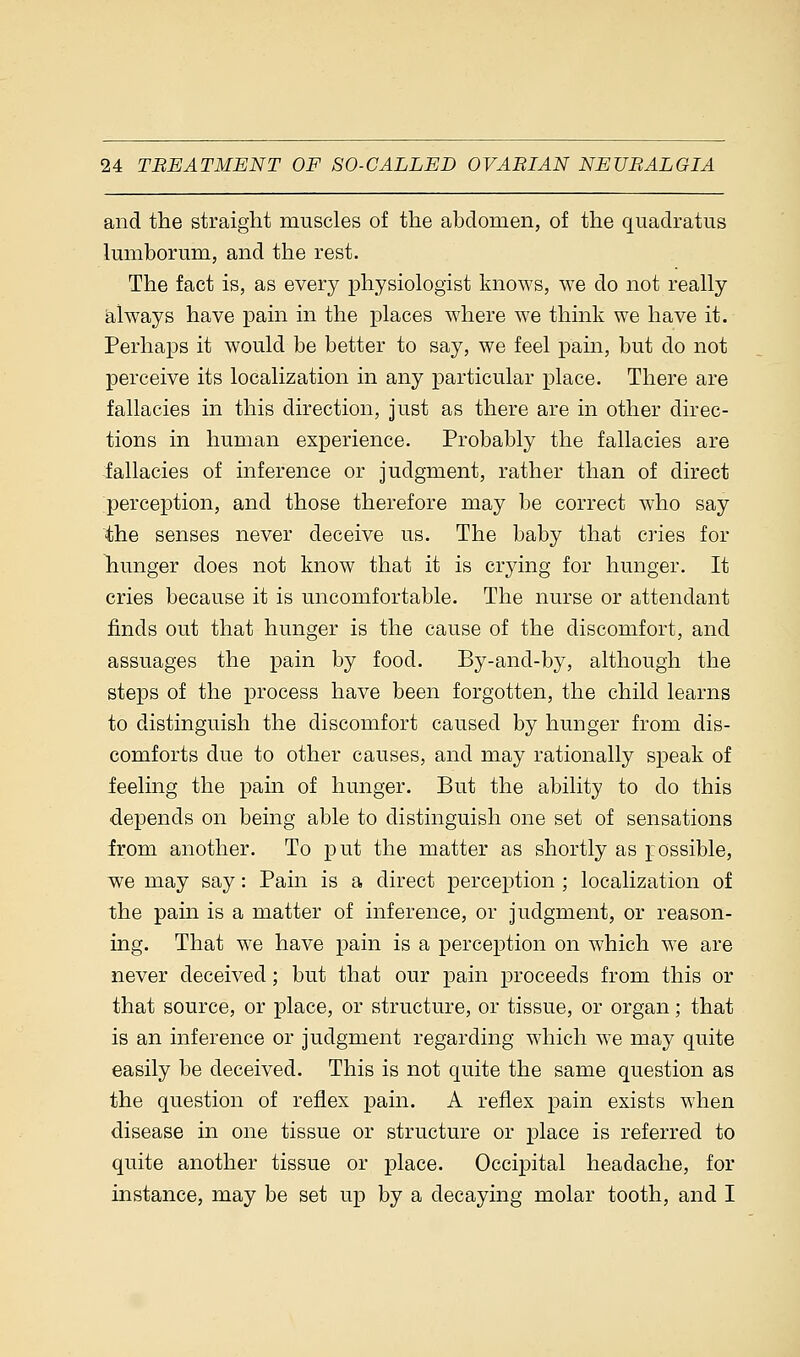 and the straight muscles of the abdomen, of the quadratus lumborum, and the rest. The fact is, as every physiologist knows, we do not really always have pain in the places where we think we have it. Perhaps it would be better to say, we feel pain, but do not perceive its localization in any particular place. There are fallacies in this direction, just as there are in other direc- tions in human experience. Probably the fallacies are fallacies of inference or judgment, rather than of direct perception, and those therefore may be correct who say the senses never deceive us. The baby that cries for hunger does not know that it is crying for hunger. It cries because it is uncomfortable. The nurse or attendant finds out that hunger is the cause of the discomfort, and assuages the pain by food. By-and-by, although the steps of the process have been forgotten, the child learns to distinguish the discomfort caused by hunger from dis- comforts due to other causes, and may rationally speak of feeling the pain of hunger. But the ability to do this depends on being able to distinguish one set of sensations from another. To put the matter as shortly as possible, we may say: Pain is a direct perception ; localization of the pain is a matter of inference, or judgment, or reason- ing. That we have pain is a perception on which we are never deceived; but that our pain proceeds from this or that source, or place, or structure, or tissue, or organ; that is an inference or judgment regarding which we may quite easily be deceived. This is not quite the same question as the question of reflex pain. A reflex pain exists when disease in one tissue or structure or place is referred to quite another tissue or place. Occipital headache, for instance, may be set up by a decaying molar tooth, and I