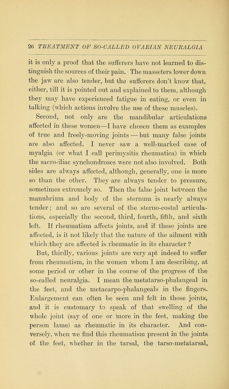 it is only a proof that the sufferers have not learned to dis- tinguish the sources of their pain. The masseters lower down the jaw are also tender, but the sufferers don't know that, either, till it is pointed out and explained to them, although they may have experienced fatigue in eating, or even in talking (which actions involve the use of these muscles). Second, not only are the mandibular articulations affected in these women—I have chosen them as examples of true and freely-moving joints — but many false joints are also affected. I never saw a well-marked case of myalgia (or what I call perimysitis rheumatica) in which the sacro-iliac synchondroses were not also involved. Both sides are always affected, although, generally, one is more so than the other. They are always tender to pressure, sometimes extremely so. Then the false joint between the manubrium and body of the sternum is nearly always tender; and so are several of the sterno-costal articula- tions, especially the second, third, fourth, fifth, and sixth left. If rheumatism affects joints, and if these joints are affected, is it not likely that the nature of the ailment with which they are affected is rheumatic in its character ? But, thirdly, various joints are very apt indeed to suffer from rheumatism, in the women whom I am describing, at some period or other in the course of the progress of the so-called neuralgia. I mean the metatarso-phalangeal in the feet, and the metacarpophalangeals in the fingers. Enlargement can often be seen and felt in those joints, and it is customary to speak of that swelling of the whole joint (say of one or more in the feet, making the person lame) as rheumatic in its character. And con- versely, when we find this rheumatism present in the joints, of the feet, whether in the tarsal, the tarso-metatarsal,