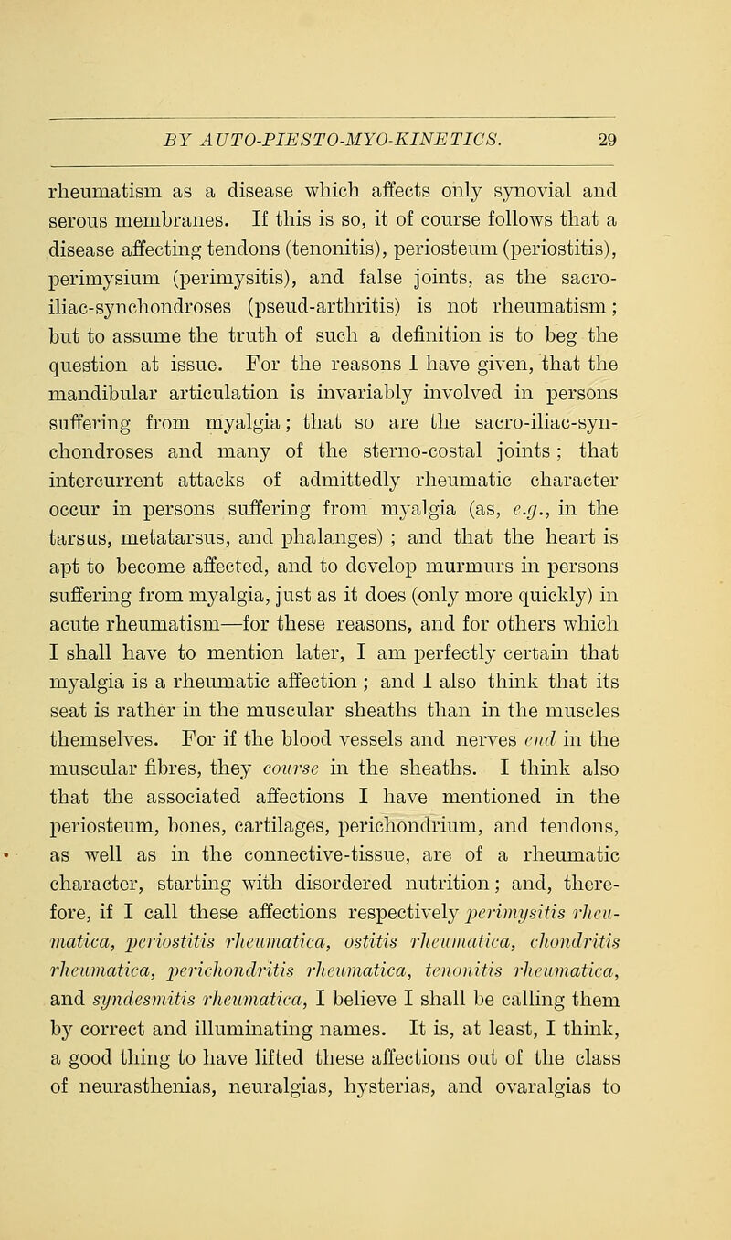 rheumatism as a disease which affects only synovial and serous membranes. If this is so, it of course follows that a disease affecting tendons (tenonitis), periosteum (periostitis), perimysium (perimysitis), and false joints, as the sacro- iliac-synchondroses (pseud-arthritis) is not rheumatism; but to assume the truth of such a definition is to beg the question at issue. For the reasons I have given, that the mandibular articulation is invariably involved in persons suffering from myalgia; that so are the sacro-iliac-syn- chondroses and many of the sterno-costal joints; that intercurrent attacks of admittedly rheumatic character occur in persons suffering from myalgia (as, e.g., in the tarsus, metatarsus, and phalanges) ; and that the heart is apt to become affected, and to develop murmurs in persons suffering from myalgia, just as it does (only more quickly) in acute rheumatism—for these reasons, and for others which I shall have to mention later, I am perfectly certain that myalgia is a rheumatic affection; and I also think that its seat is rather in the muscular sheaths than in the muscles themselves. For if the blood vessels and nerves end in the muscular fibres, they course in the sheaths. I think also that the associated affections I have mentioned hi the periosteum, bones, cartilages, perichondrium, and tendons, as well as in the connective-tissue, are of a rheumatic character, starting with disordered nutrition; and, there- fore, if I call these affections respectively perimysitis rlieu- matica, periostitis rheumatica, ostitis rheumatica, chondritis rheumatica, perichondritis rheumatica, tenonitis rheumatica, and syndesmitis rheumatica, I believe I shall be calling them by correct and illuminating names. It is, at least, I think, a good thing to have lifted these affections out of the class of neurasthenias, neuralgias, hysterias, and ovaralgias to