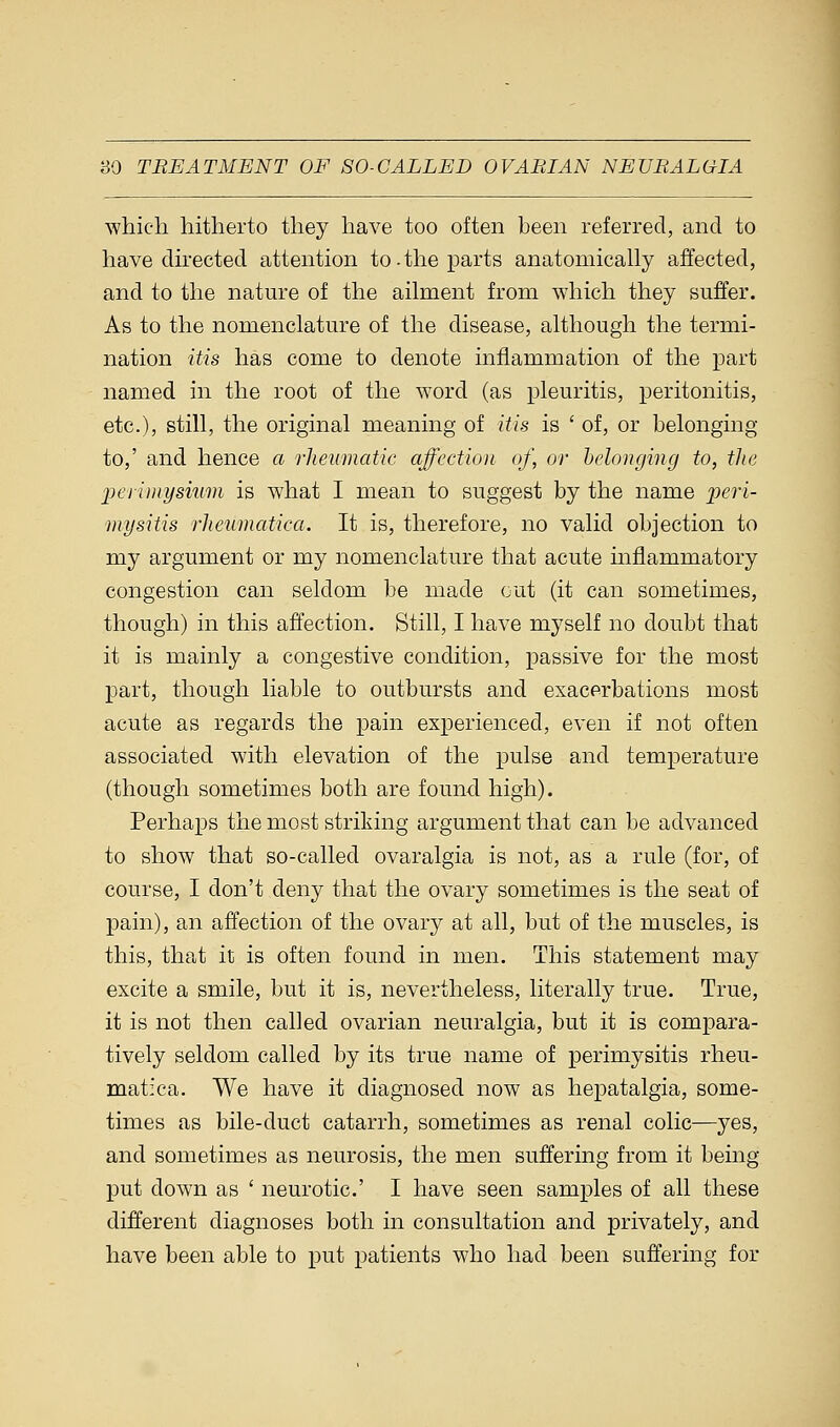 which hitherto they have too often been referred, and to have directed attention to-the parts anatomically affected, and to the nature of the ailment from which they suffer. As to the nomenclature of the disease, although the termi- nation itis has come to denote inflammation of the part named in the root of the word (as pleuritis, peritonitis, etc.), still, the original meaning of itis is ' of, or belonging to,' and hence a rheumatic affection of, or belonging to, the 'perimysium is what I mean to suggest by the name peri- mysitis rheumatica. It is, therefore, no valid objection to my argument or my nomenclature that acute inflammatory congestion can seldom be made out (it can sometimes, though) in this affection. Still, I have myself no doubt that it is mainly a congestive condition, passive for the most part, though liable to outbursts and exacerbations most acute as regards the pain experienced, even if not often associated with elevation of the pulse and temperature (though sometimes both are found high). Perhaps the most striking argument that can be advanced to show that so-called ovaralgia is not, as a rule (for, of course, I don't deny that the ovary sometimes is the seat of pain), an affection of the ovary at all, but of the muscles, is this, that it is often found in men. This statement may excite a smile, but it is, nevertheless, literally true. True, it is not then called ovarian neuralgia, but it is compara- tively seldom called by its true name of perimysitis rheu- matica. We have it diagnosed now as hepatalgia, some- times as bile-duct catarrh, sometimes as renal colic—yes, and sometimes as neurosis, the men suffering from it being- put down as ' neurotic' I have seen samples of all these different diagnoses both in consultation and privately, and have been able to put patients who had been suffering for