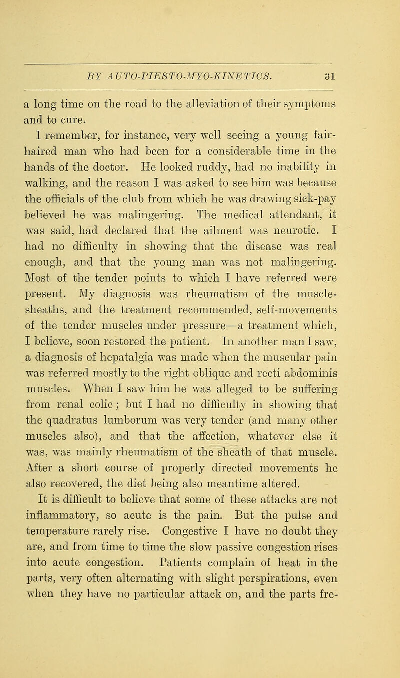 a long time on the road to the alleviation of their symptoms and to cure. I remember, for instance, very well seeing a young fair- haired man who had been for a considerable time in the hands of the doctor. He looked ruddy, had no inability in walking, and the reason I was asked to see him was because the officials of the club from which he was drawing sick-pay believed he was malingering. The medical attendant, it was said, had declared that the ailment was neurotic. I had no difficulty in showing that the disease was real enough, and that the young man was not malingering. Most of the tender points to which I have referred were present. My diagnosis was rheumatism of the muscle- sheaths, and the treatment recommended, self-movements of the tender muscles under pressure—a treatment which, I believe, soon restored the patient. In another man I saw, a diagnosis of hepatalgia was made when the muscular pain was referred mostly to the right oblique and recti abdominis muscles. When I saw him he was alleged to be suffering from renal colic ; but I had no difficulty in showing that the quadratus lumborum was very tender (and many other muscles also), and that the affection, whatever else it was, was mainly rheumatism of the sheath of that muscle. After a short course of properly directed movements he also recovered, the diet being also meantime altered. It is difficult to believe that some of these attacks are not inflammatory, so acute is the pain. But the pulse and temperature rarely rise. Congestive I have no doubt they are, and from time to time the slow passive congestion rises into acute congestion. Patients complain of heat in the parts, very often alternating with slight perspirations, even when they have no particular attack on, and the parts fre-