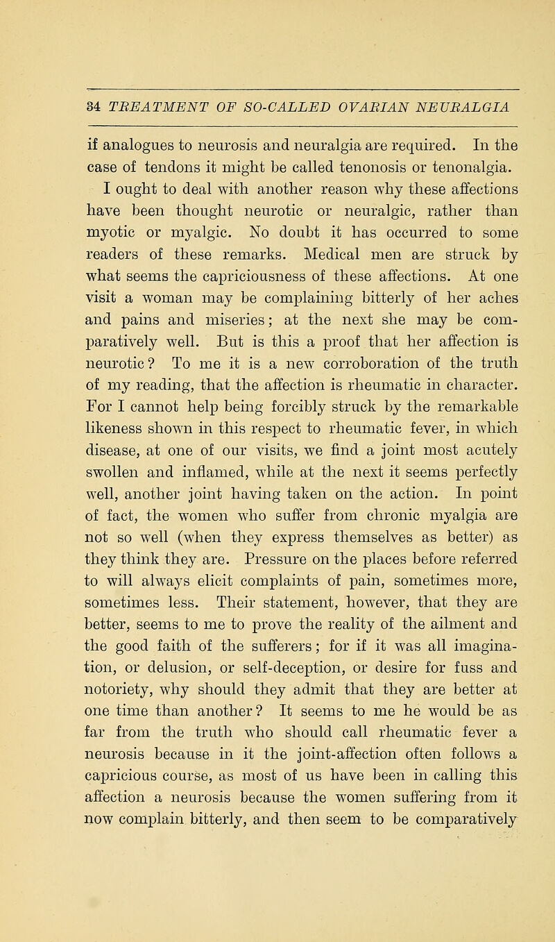 if analogues to neurosis and neuralgia are required. In the case of tendons it might be called tenonosis or tenonalgia. I ought to deal with another reason why these affections have been thought neurotic or neuralgic, rather than myotic or myalgic. No doubt it has occurred to some readers of these remarks. Medical men are struck by what seems the capriciousness of these affections. At one visit a woman may be complaining bitterly of her aches and pains and miseries; at the next she may be com- paratively well. But is this a proof that her affection is neurotic? To me it is a new corroboration of the truth of my reading, that the affection is rheumatic in character. For I cannot help being forcibly struck by the remarkable likeness shown in this respect to rheumatic fever, in which disease, at one of our visits, we find a joint most acutely swollen and inflamed, while at the next it seems perfectly well, another joint having taken on the action. In point of fact, the women who suffer from chronic myalgia are not so well (when they express themselves as better) as they think they are. Pressure on the places before referred to will always elicit complaints of pain, sometimes more, sometimes less. Their statement, however, that they are better, seems to me to prove the reality of the ailment and the good faith of the sufferers; for if it was all imagina- tion, or delusion, or self-deception, or desire for fuss and notoriety, why should they admit that they are better at one time than another? It seems to me he would be as far from the truth who should call rheumatic fever a neurosis because in it the joint-affection often follows a capricious course, as most of us have been in calling this affection a neurosis because the women suffering from it now complain bitterly, and then seem to be comparatively