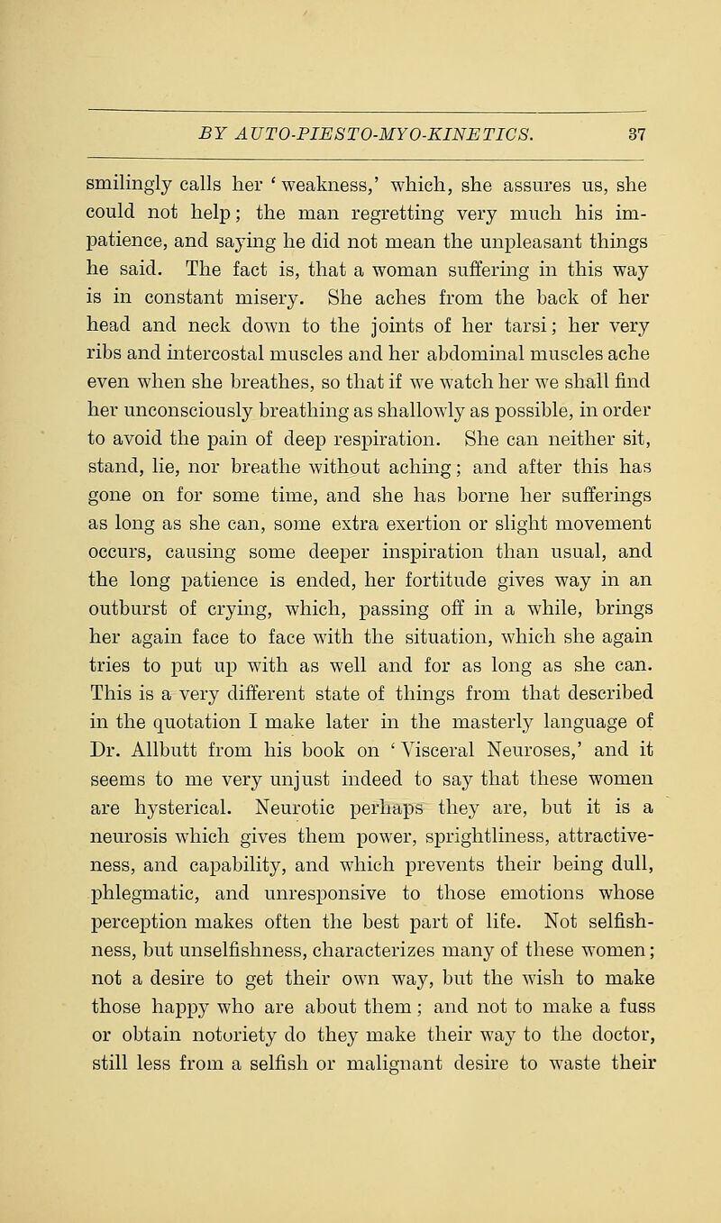 smilingly calls her ' weakness,' which, she assures us, she could not help; the man regretting very much his im- patience, and saying he did not mean the unpleasant things he said. The fact is, that a woman suffering in this way is in constant misery. She aches from the back of her head and neck down to the joints of her tarsi; her very ribs and intercostal muscles and her abdominal muscles ache even when she breathes, so that if we watch her we shall find her unconsciously breathing as shallowly as possible, in order to avoid the pain of deep respiration. She can neither sit, stand, lie, nor breathe without aching; and after this has gone on for some time, and she has borne her sufferings as long as she can, some extra exertion or slight movement occurs, causing some deeper inspiration than usual, and the long patience is ended, her fortitude gives way in an outburst of crying, which, passing off in a while, brings her again face to face with the situation, which she again tries to put up with as well and for as long as she can. This is a very different state of things from that described in the quotation I make later in the masterly language of Dr. Allbutt from his book on ' Visceral Neuroses,' and it seems to me very unjust indeed to say that these women are hysterical. Neurotic perhaps they are, but it is a neurosis which gives them power, sprightliness, attractive- ness, and capability, and which prevents their being dull, phlegmatic, and unresponsive to those emotions whose perception makes often the best part of life. Not selfish- ness, but unselfishness, characterizes many of these women; not a desire to get their own way, but the wish to make those happy who are about them; and not to make a fuss or obtain notoriety do they make their way to the doctor, still less from a selfish or malignant desire to waste their