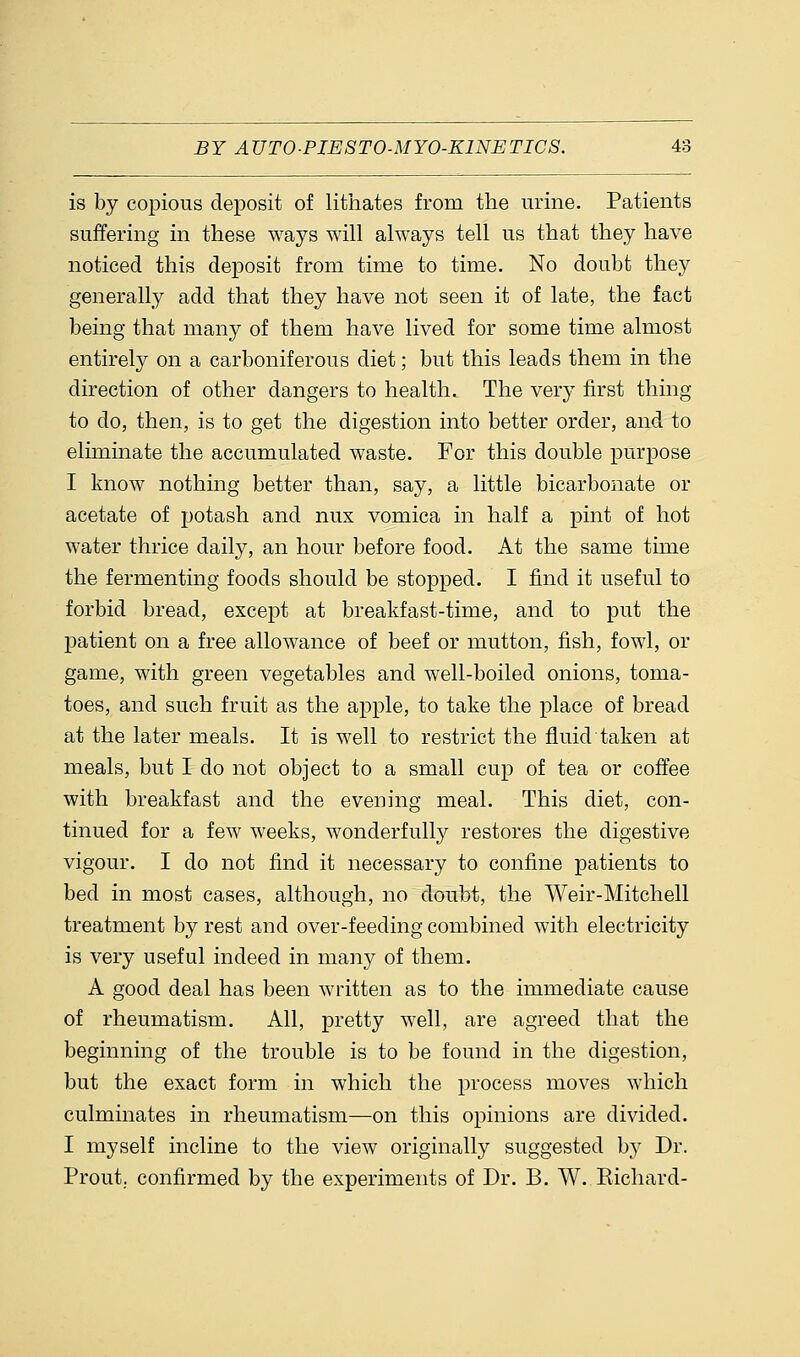 is by copious deposit of lithates from the urine. Patients suffering in these ways will always tell us that they have noticed this deposit from time to time. No doubt they generally add that they have not seen it of late, the fact being that many of them have lived for some time almost entirely on a carboniferous diet; but this leads them in the direction of other dangers to health. The very first thing to do, then, is to get the digestion into better order, and to eliminate the accumulated waste. For this double purpose I know nothing better than, say, a little bicarbonate or acetate of potash and nux vomica in half a pint of hot water thrice daily, an hour before food. At the same time the fermenting foods should be stopped. I find it useful to forbid bread, except at breakfast-time, and to put the patient on a free allowance of beef or mutton, fish, fowl, or game, with green vegetables and well-boiled onions, toma- toes, and such fruit as the apple, to take the place of bread at the later meals. It is well to restrict the fluid taken at meals, but I do not object to a small cup of tea or coffee with breakfast and the evening meal. This diet, con- tinued for a few weeks, wonderfully restores the digestive vigour. I do not find it necessary to confine patients to bed in most cases, although, no doubt, the Weir-Mitchell treatment by rest and over-feeding combined with electricity is very useful indeed in many of them. A good deal has been written as to the immediate cause of rheumatism. All, pretty well, are agreed that the beginning of the trouble is to be found in the digestion, but the exact form in which the process moves which culminates in rheumatism—on this opinions are divided. I myself incline to the view originally suggested b}^ Dr. Prout. confirmed by the experiments of Dr. B. W. Richard-