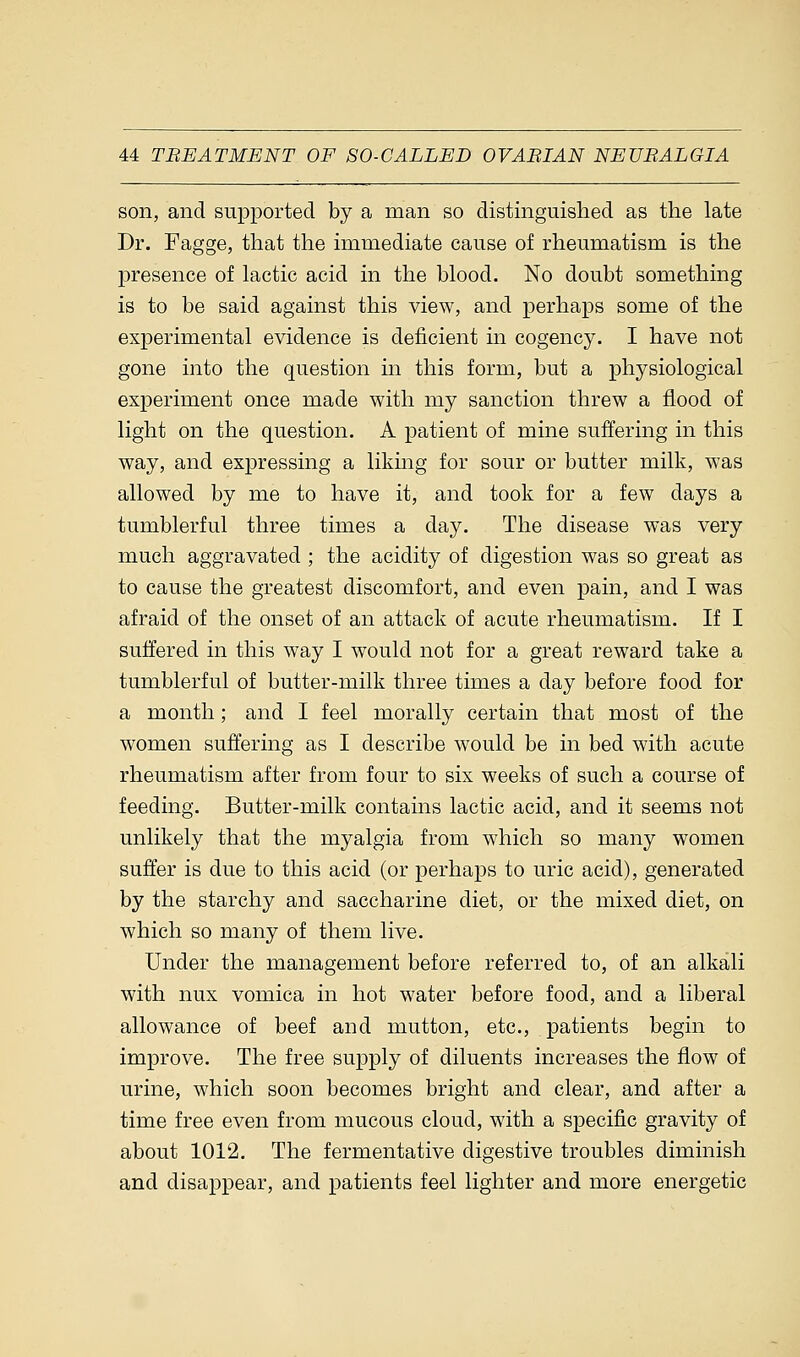 son, and supported by a man so distinguished as the late Dr. Fagge, that the immediate cause of rheumatism is the presence of lactic acid in the blood. No doubt something is to be said against this view, and perhaps some of the experimental evidence is deficient in cogency. I have not gone into the question in this form, but a physiological experiment once made with my sanction threw a flood of light on the question. A patient of mine suffering in this way, and expressing a liking for sour or butter milk, was allowed by me to have it, and took for a few days a tumblerful three times a day. The disease was very much aggravated ; the acidity of digestion was so great as to cause the greatest discomfort, and even pain, and I was afraid of the onset of an attack of acute rheumatism. If I suffered in this way I would not for a great reward take a tumblerful of butter-milk three times a day before food for a month; and I feel morally certain that most of the women suffering as I describe would be in bed with acute rheumatism after from four to six weeks of such a course of feeding. Butter-milk contains lactic acid, and it seems not unlikely that the myalgia from which so many women suffer is due to this acid (or perhaps to uric acid), generated by the starchy and saccharine diet, or the mixed diet, on which so many of them live. Under the management before referred to, of an alkali with mix vomica in hot water before food, and a liberal allowance of beef and mutton, etc., patients begin to improve. The free supply of diluents increases the flow of urine, which soon becomes bright and clear, and after a time free even from mucous cloud, with a specific gravity of about 1012. The fermentative digestive troubles diminish and disappear, and patients feel lighter and more energetic