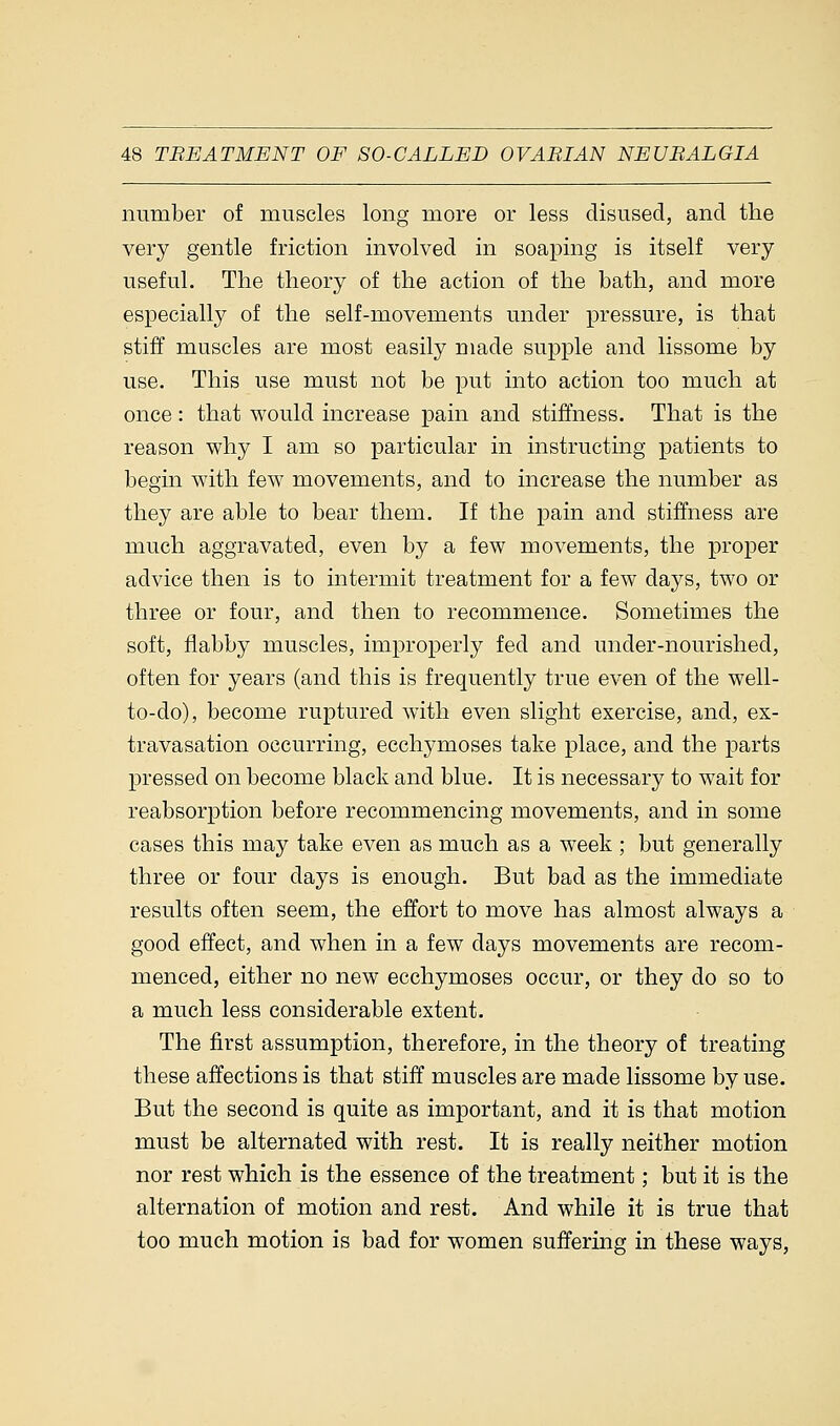 number of muscles long more or less disused, and the very gentle friction involved in soaping is itself very useful. The theory of the action of the bath, and more especially of the self-movements under pressure, is that stiff muscles are most easily made supple and lissome by use. This use must not be put into action too much at once: that would increase pain and stiffness. That is the reason why I am so particular in instructing patients to begin with few movements, and to increase the number as they are able to bear them. If the pain and stiffness are much aggravated, even by a few movements, the proper advice then is to intermit treatment for a few days, two or three or four, and then to recommence. Sometimes the soft, flabby muscles, improperly fed and under-nourished, often for years (and this is frequently true even of the well- to-do), become ruptured with even slight exercise, and, ex- travasation occurring, ecchymoses take place, and the parts pressed on become black and blue. It is necessary to wait for reabsorption before recommencing movements, and in some cases this may take even as much as a week ; but generally three or four days is enough. But bad as the immediate results often seem, the effort to move has almost always a good effect, and when in a few days movements are recom- menced, either no new ecchymoses occur, or they do so to a much less considerable extent. The first assumption, therefore, in the theory of treating these affections is that stiff muscles are made lissome by use. But the second is quite as important, and it is that motion must be alternated with rest. It is really neither motion nor rest which is the essence of the treatment; but it is the alternation of motion and rest. And while it is true that too much motion is bad for women suffering in these ways,