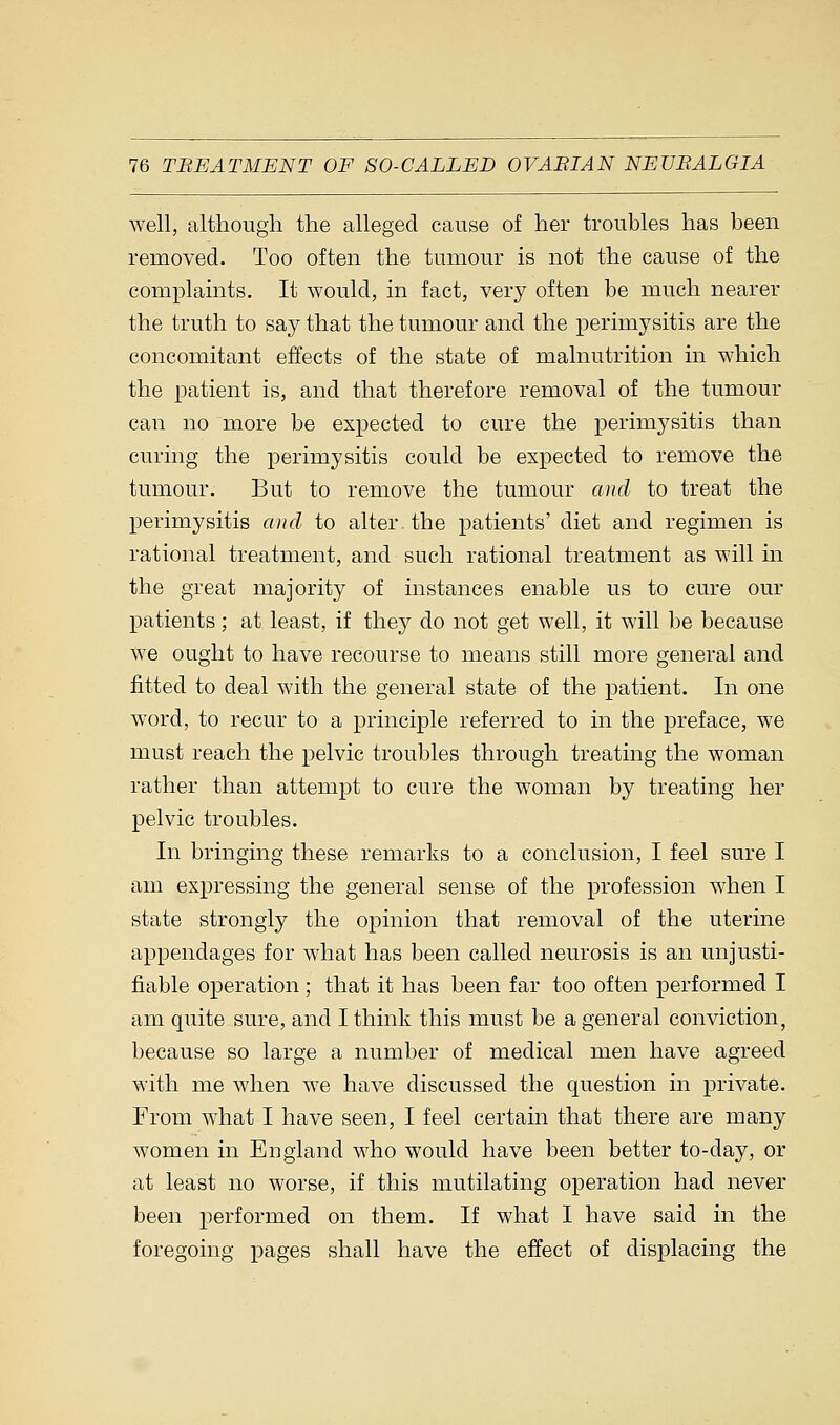 well, although the alleged cause of her troubles has been removed. Too often the tumour is not the cause of the complaints. It would, in fact, very often be much nearer the truth to say that the tumour and the perimysitis are the concomitant effects of the state of malnutrition in which the patient is, and that therefore removal of the tumour can no more be expected to cure the perimysitis than curing the perimysitis could be expected to remove the tumour. But to remove the tumour and to treat the perimysitis and to alter, the patients' diet and regimen is rational treatment, and such rational treatment as will in the great majority of instances enable us to cure our patients; at least, if they do not get well, it will be because we ought to have recourse to means still more general and fitted to deal with the general state of the patient. In one word, to recur to a principle referred to in the preface, we must reach the pelvic troubles through treating the woman rather than attempt to cure the woman by treating her pelvic troubles. In bringing these remarks to a conclusion, I feel sure I am expressing the general sense of the profession when I state strongly the opinion that removal of the uterine appendages for what has been called neurosis is an unjusti- fiable operation; that it has been far too often performed I am quite sure, and I think this must be a general conviction, because so large a number of medical men have agreed with me when we have discussed the question in private. From what I have seen, I feel certain that there are many women in England who would have been better to-day, or at least no worse, if this mutilating operation had never been performed on them. If what I have said in the foregoing pages shall have the effect of displacing the