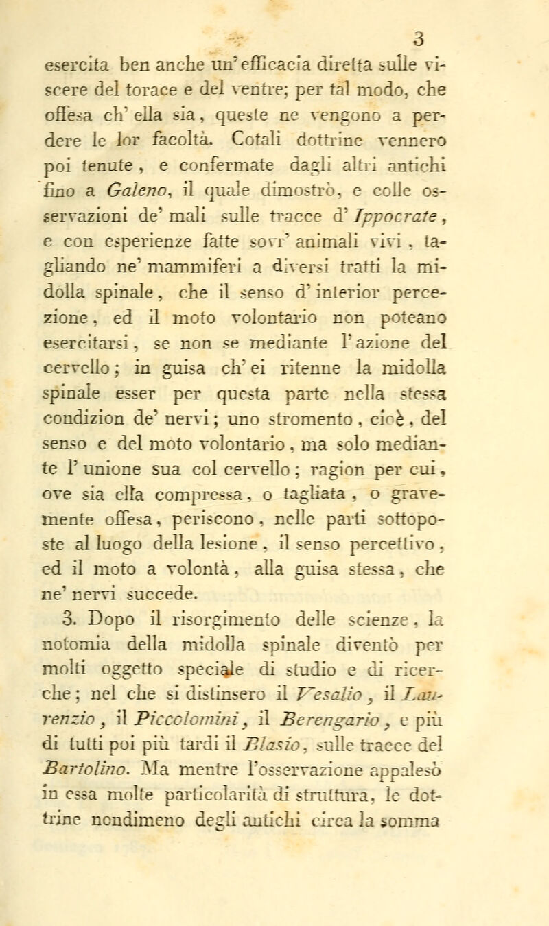 esercita ben anche un'efficacia diretta sulle vi- scere del torace e del venti-e; per tal modo, che offesa eh ella sia, queste ne vengono a per- dere le lor facoltà. Cotali dottrine vennero poi tenute , e confermate dagli altri antichi fino a Galeno, il quale dimostrò, e colle os« servazioni de' mali sulle tracce d' Tppaerate, e con esperienze fatte sovr' animali vivi , ta- gliando ne' mammiferi a di\ersi tratti la mi- dolla spinale, che il senso d'interior perce- zione , ed il moto volontai'io non poteano esercitarsi, se non se mediante V azione del cervello ; in guisa eh' ei ritenne la midolla spinale esser per questa parte nella siesta, condizion de' nervi ; uno stromento , cioè , del senso e del moto volontario, ma solo median- te r unione sua col cervello ; ragion per cui, ove sia eUa compressa, o taghata , o grave- mente offesa, periscono , nelle pai'ti sottopo- ste al luogo della lesione , il senso percettivo, ed il moto a volontà, alla guisa stessa, che ne' nervi succede. 3. Dopo il risorgimento delle scienze, la notomia della midoUa spinale diventò per molti oggetto speci^e di studio e di ricer- che ; nel che si distinsero il Vesalio _, il Lau- renzio, il Piccolojnim y il Berengario ^ e più di tutti poi più tardi il Biasio^ sulle tracce del BartoUno, Ma mentre l'osservazione appalesò in essa molte particolarità di struttura, le dot- trine nondimeno degli antichi circa la somma