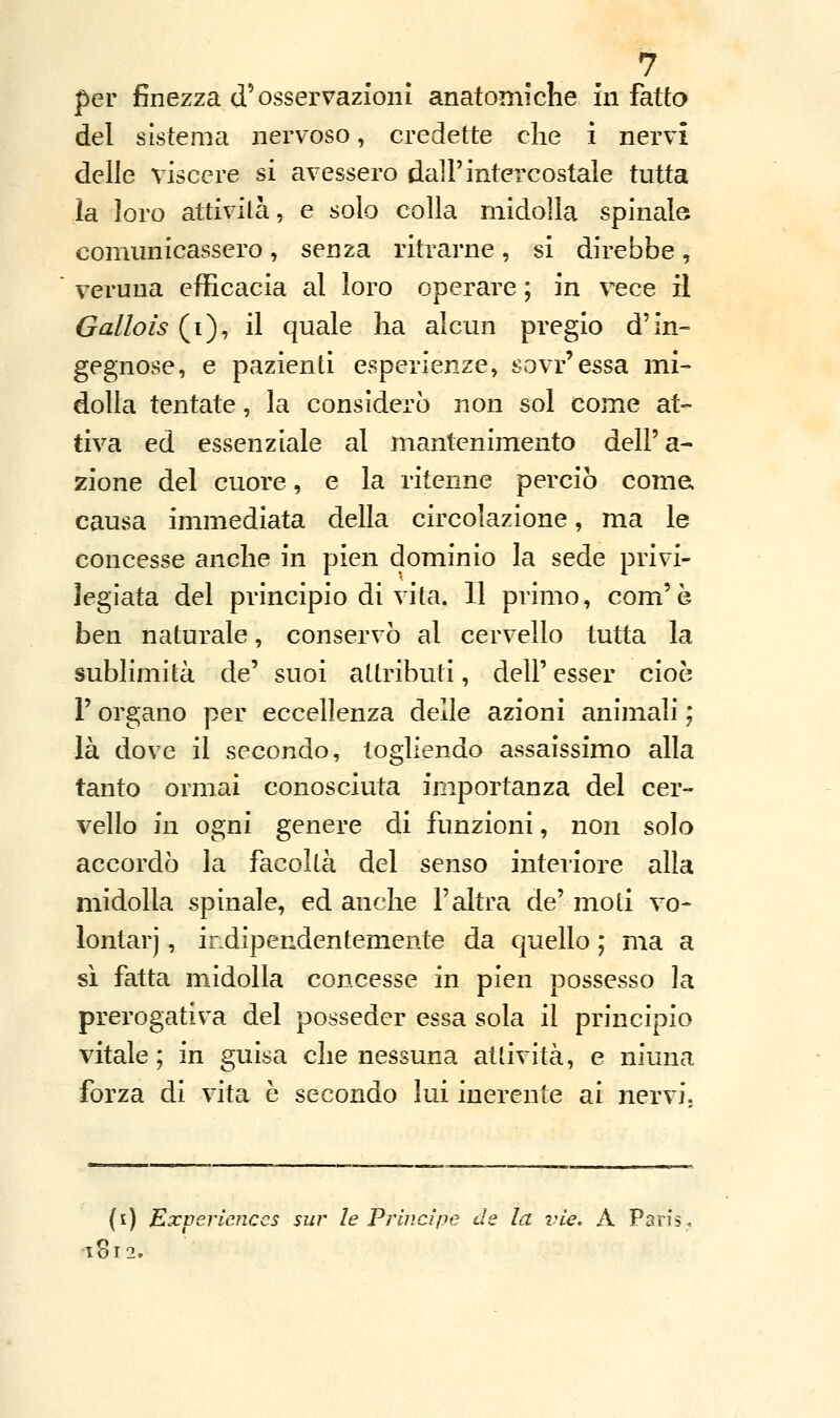 per finezza d'osservazioni anatomiche in fatto del sistema nervoso, credette che i nervi delle viscere si avessero dall'intercostale tutta la loro attivila, e solo colla midolla spinale comunicassero , senza ritrarne , si direbbe , veruna efficacia al loro operare ; in vece il Gallois (i), il quale ha alcun pregio d'in- gegnose, e pazienti esperienze, sovr'essa mi- dolla tentate, la considerò non sol come at- tiva ed essenziale al mantenimento dell'a- zione del cuore, e la ritenne perciò come, causa immediata della circolazione, ma le concesse anche in pien dominio la sede privi- legiata del principio di vita. Il primo, com'è ben naturale, conservò al cervello tutta la sublimità de' suoi attributi, dell' esser cioè l'organo per eccellenza delle azioni animali ; là dove il secondo, togliendo assaissimo alla tanto ormai conosciuta importanza del cer- vello ìli ogni genere di funzioni, non solo accordò la facoltà del senso interiore alla midolla spinale, ed anche l'altra de' moli vo- lontari , indipendentemente da quello ; ma a sì fatta midolla concesse in pien possesso la prerogativa del posseder essa sola il principio vitale; in guisa che nessuna attività, e niuna forza di vita è secondo lui inerente ai nervi. (i) Expericnces sur le Principe de la ine. A Paris, 1812.