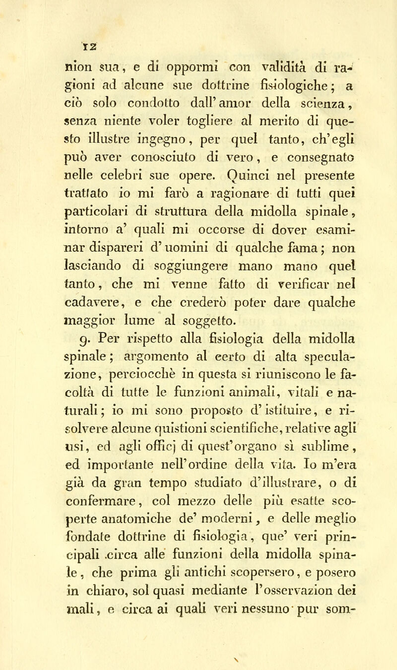 13 nion sua, e di oppormi con validità di ra- gioni ad alcune sue dottrine fisiologiche ; a ciò solo condotto dall' amor della scienza, senza niente voler togliere al merito di que- sto illustre ingegno, per quel tanto, ch'egli può aver conosciuto di vero, e consegnato nelle celebri sue opere. Quinci nel presente trattato io mi farò a ragionare di tutti quei particolari di struttura della midolla spinale, intorno a' quali mi occorse di dover esami- nar dispareri d'uomini di qualche fama ; non lasciando di soggiungere mano mano quel tanto, che mi venne fatto di verificar nel cadavere, e che crederò poter dare qualche maggior lume al soggetto. 9. Per rispetto alla fisiologia della midolla spinale ; argomento al eerto di alta specula- zione, perciocché in questa si riuniscono le fa- coltà di tutte le funzioni animali, vitali e na- turali ; io m_i sono proposto d'istituire, e ri- solvere alcune quistioni scientifiche, relative agli usi, ed agli officj di quest'organo sì sublime, ed importante nell'ordine della vita. Io m'era già da gran tempo studiato d'illustrare, o di confermare, col mezzo delle più esatte sco- perte anatomiche de' moderni, e delle meglio fondate dottrine di fisiologia, que' veri prin- cipali .circa alle funzioni della midolla spina- le , che prima gli antichi scopersero, e posero in chiaro, sol quasi mediante l'esservazion dei mali, e circa ai quali veri nessuno*pur som-