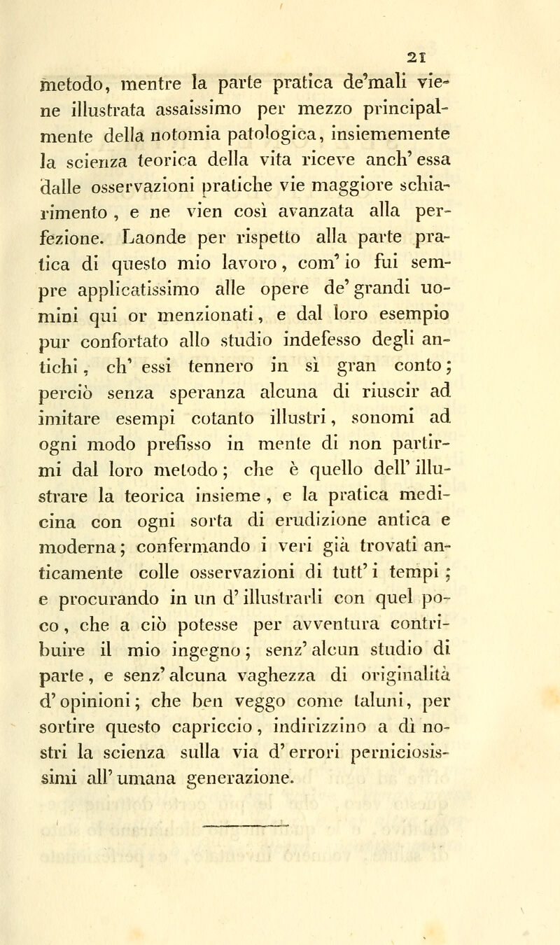 metodo, mentre la parte pratica de'mali vie^ ne illustrata assaissimo per mezzo principal- mente della notomia patologica, insiememente la scienza teorica della vita riceve anch' essa dalle osservazioni pratiche vie maggiore schia- rimento , e ne vien così avanzata alla per- fezione. Laonde per rispetto alla parte pra- tica di questo mio lavoro, coni'' io fui sem- pre applicatissimo alle opere de'grandi uo- mini qui or menzionati, e dal loro esempio pur confortato allo studio indefesso degli an- tichi , eh' essi tennero in si gran conto ; perciò senza speranza alcuna di riuscir ad imitare esempi cotanto illustri, sonomi ad ogni modo prefisso in mente di non partir- mi dal loro metodo ; che è quello delf illu- strare la teorica insieme , e la pratica medi- cina con ogni sorta di erudizione antica e moderna ; confermando i veri già trovati an- ticamente colle osservazioni di tutt' i tempi ; e procurando in un d'illustrarli con quel po- co , che a ciò potesse per avventura contri- buire il mio ingegno ; senz' alcun studio di parte, e senz' alcuna vaghezza di originalità d'opinioni ; che ben veggo come taluni, per sortire questo capriccio, indirizzino a dì no- stri la scienza sulla via d'errori perniciosis- simi all'umana generazione.