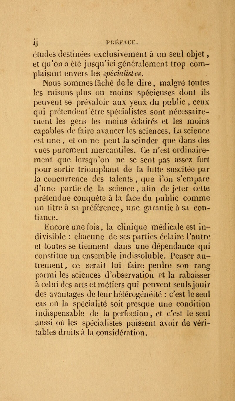 éludes destinées exclusivemenl à un seul objet, et qu'on a été jusqu'ici généralement trop com- plaisant envers les ipécialistes. Nous sommes fâché de le dire, malgré toutes les raisons plus ou moins spécieuses dont ils peuvent se prévaloir aux yeux du public , ceux qui prétendent être spécialistes sont nécessaire- ment les gens les moins éclairés et les moins capables de l'aire avancer les sciences. La science est une , et on ne peut ia scinder que dans des vues purement mercantiles. Ce n'est ordinaire- ment que lorsqu'on ne se sent pas assez fort pour sortir triomphant de la lutte suscitée par la concurrence des lalenls, que l'on s'empare d'une partie de la science, afin de jeter cette prétendue conquête à la face du public comme un litre à sa préférence, une garantie à sa con- fiance. Encore une fois, la clinique médicale est in- divisible : chacune de ses parties éclaire l'autre et toutes se tiennent dans une dépendance qui constitue un ensemble indissoluble. Penser au- trement, ce serait lui faire perdre son rang parmi les sciences d'observation et la rabaisser à celui des arts et métiers qui peuvent seuls jouir des avantages de leur hétérogénéité : c'est le seul cas où ia spécialité soit presque une condition indispensable de la perfection, et c'est le seul a«issi où les spécialistes puissent avoir de véri- tables droits à la considération.