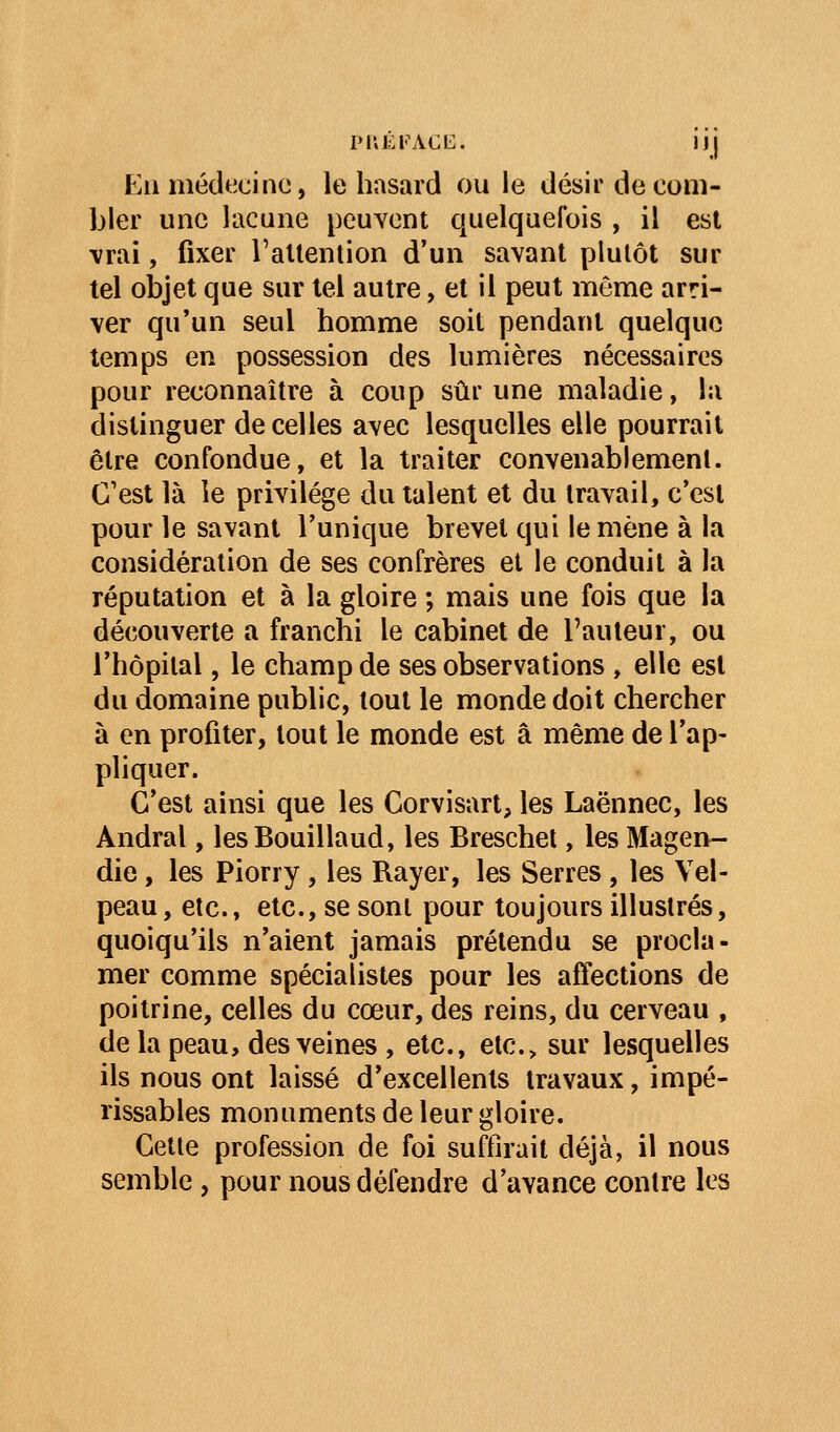 PIVÉl'ACC. II j Eli médecino, le hasard ou le désir de com- bler une lacune peuvent quelquefois , il est \rai, fixer l'attention d'un savant plutôt sur tel objet que sur tel autre, et il peut môme arri- ver qu'un seul homme soit pendant quelque temps en possession des lumières nécessaires pour reconnaître à coup sûr une maladie, lu distinguer de celles avec lesquelles elle pourrait être confondue, et la traiter convenablement. C'est là le privilège du talent et du travail, c'est pour le savant l'unique brevet qui le mène à la considération de ses confrères et le conduit à la réputation et à la gloire ; mais une fois que la découverte a franchi le cabinet de l'auteur, ou l'hôpital, le champ de ses observations , elle est du domaine public, tout le monde doit chercher à en profiter, tout le monde est â même de l'ap- pliquer. C'est ainsi que les Corvisart, les Laënnec, les Andral, lesBouillaud, les Breschet, les Magen- die, les Piorry , les Rayer, les Serres , les Vel- peau, etc., etc., se sont pour toujours illustrés, quoiqu'ils n'aient jamais prétendu se procla- mer comme spécialistes pour les affections de poitrine, celles du cœur, des reins, du cerveau , de la peau, des veines , etc., etc.> sur lesquelles ils nous ont laissé d'excellents travaux, impé- rissables monuments de leur gloire. Cette profession de foi suffirait déjà, il nous semble, pour nous défendre d'avance contre les