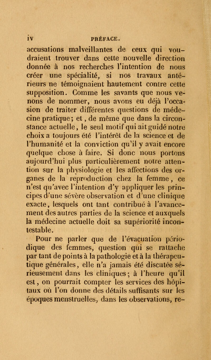 accusations malveillantes de ceux qui vou- draient trouver dans celte nouvelle direction donnée à nos recherches l'intention de nous créer une spécialité, si nos travaux anté- rieurs ne témoignaient hautement contre cette supposition. Comme les savants que nous ve- nons de nommer, nous avons eu déjà l'occa- sion de traiter différentes questions de méde- cine pratique; et, de même que dans la circon- stance actuelle, le seul motif qui ait guidé notre choix a toujours été l'intérêt de la science et de l'humanité et la conviction qu'il y avait encore quelque chose à faire. Si donc nous portons aujourd'hui plus particulièrement notre atten- tion sur la physiologie et les affections des or- ganes de la reproduction chez la femme, ce n'est qu'avec l'intention d'y appliquer les prin- cipes d'une sévère observation et d'une clinique exacte, lesquels ont tant contribuée l'avance- ment des autres parties de la science et auxquels la médecine actuelle doit sa supériorité incon- testable. Pour ne parler que de l'évacuation pério- dique des femmes, question qui se rattache par tant de points à la pathologie et à la thérapeu- tique générales, elle n'a jamais été discutée sé- rieusement dans les cliniques; à l'heure qu'il est, on pourrait compter les services des hôpi- taux où l'on donne des détails suffisants sur les époques menstruelles^ dans les observations, re-