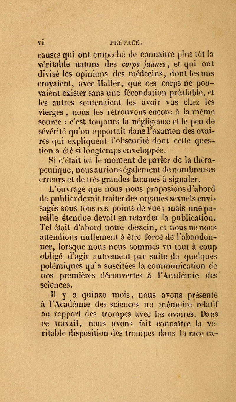 causes qui ont empêché de connaître pins lot la véritable nature des corps jaunes, et qui ont divisé les opinions des médecins, dont les uns croyaient, avec Haller, que ces corps ne pou- vaient exister sans une fécondation préalable, et les autres soutenaient les avoir vus chez les vierges , nous les retrouvons encore à la même source : c'est toujours la négligence et le peu de sévérité qu'on apportait dans l'examen des ovai- res qui expliquent l'obscurité dont cette ques- tion a été si longtemps enveloppée. Si c'était ici le moment de parler de la théra- peutique, nous aurions également de nombreuses erreurs et de très grandes lacunes à signaler. L'ouvrage que nous nous proposions d'abord de publier devait traiter des organes sexuels envi- sagés sous tous ces points de vue; mais une pa- reille étendue devait en retarder la publication. Tel était d'abord notre dessein, et nous ne nous attendions nullement à être forcé de l'abandon- ner, lorsque nous nous sommes vu tout à coup obligé d'agir autrement par suite de quelques polémiques qu'a suscitées la commiinication de nos premières découvertes à l'Académie des sciences. Il y a quinze mois, nous avons présenté à l'Académie des sciences un mémoire relatif au rapport des trompes avec les ovaires. Dans ce travail, nous avons fait connaître la vé- ritable disposition des trompes dans la race ca-