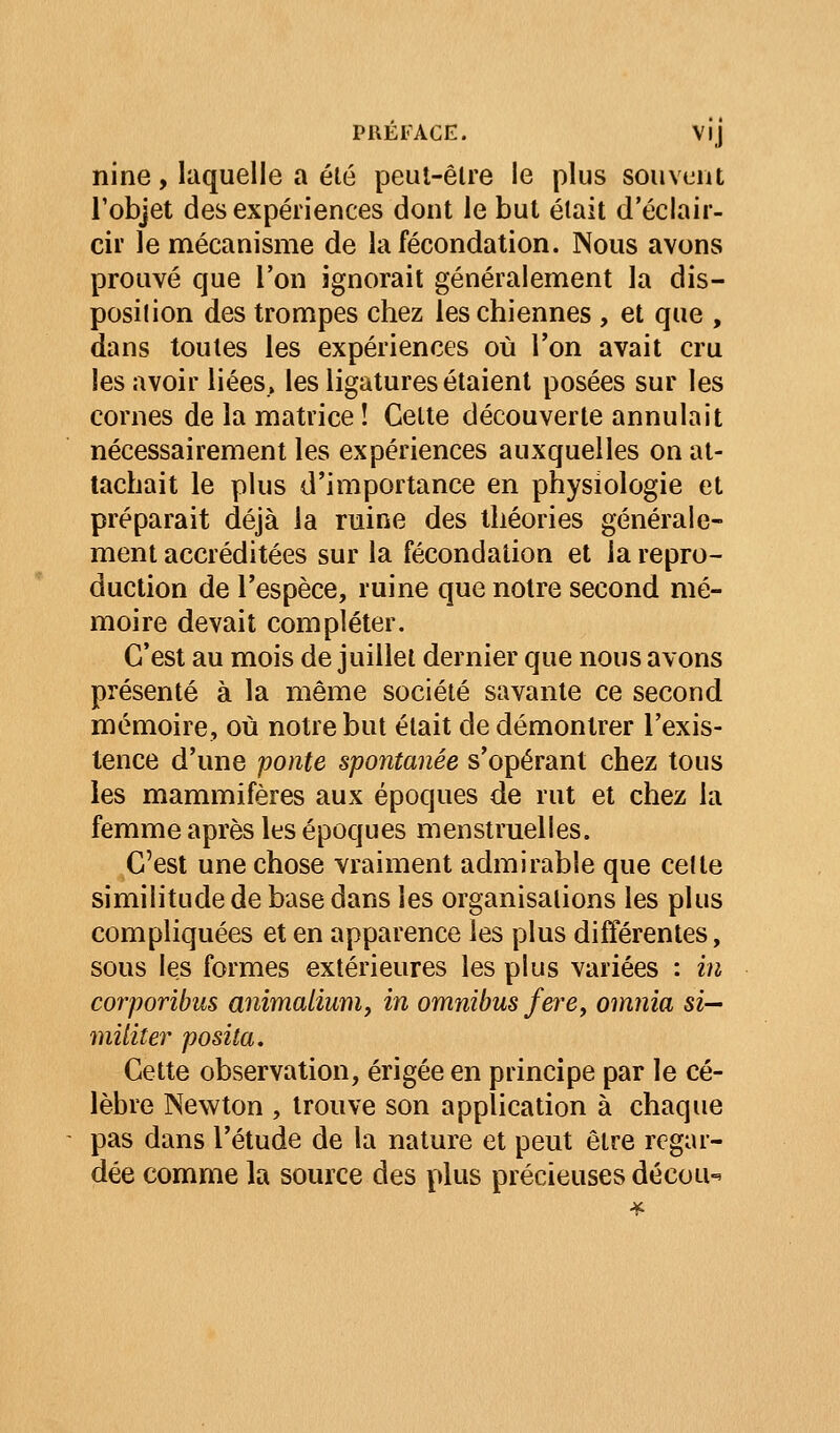 nine, laquelle a été peui-êlre le plus souvent l'objet des expériences dont le but était d'éclair- cir le mécanisme de la fécondation. Nous avons prouvé cjue l'on ignorait généralement la dis- position des trompes chez les chiennes , et que , dans toutes les expériences où l'on avait cru les avoir liées» les ligatures étaient posées sur les cornes de la matrice ! Cette découverte annulait nécessairement les expériences auxquelles on at- tachait le plus d'importance en physiologie et préparait déjà la ruine des théories générale- ment accréditées sur la fécondation et la repro- duction de l'espèce, ruine que notre second mé- moire devait compléter. C'est au mois de juillet dernier que nous avons présenté à la même société savante ce second mémoire, où notre but était de démontrer l'exis- tence d'une ponte spontanée s'opérant chez tous les mammifères aux époques de rut et chez la femme après les époques menstruelles. C'est une chose vraiment admirable que cette similitude de base dans les organisations les plus compliquées et en apparence les plus différentes, sous les formes extérieures les plus variées : in corporibus animoMuriiy in omnibus fere, omnia si— militer posita. Cette observation, érigée en principe par le cé- lèbre Newton , trouve son application à chaque pas dans l'étude de la nature et peut être regar- dée comme la source des plus précieuses décou-'