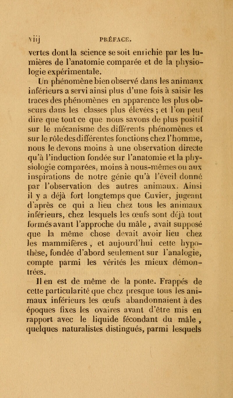 vertes dont la science se soit eniichie par les lu- mières de Tanatomie comparée et de la physio- logie expérimentale. Un phénomène bien observé dans les animaux inférieurs a servi ainsi plus d'une fois à saisir les traces des phénomènes en apparence les plus ob- scurs dans les classes plus élevées ; et l'on peu! dire que tout ce que nous savons de plus positif sur le mécanisme des difierenls phénomènes et sur le rôle des difîéren tes fondions chez l'homme, nous le devons moins à une observation directe qu'à l'induction fondée sur l'anaiomie et la phy- siologie comparées, moins à nous-mêmes ou aux inspirations de notre génie qu'à l'éveil donné par l'observation des autres animaux. Ainsi il y a déjà fort longtemps que Cuvier, jugeant d'après ce qui a lieu chez tous les animaux inférieurs, chez lesquels les œufs sont déjà tout formés avant l'approche du mâle , avait supposé que la même chose dovait avoir lieu chez les mammifères , et aujourd'hui cette hypo- thèse, fondée d'abord seulement sur l'analogie, compte parmi les vérités les mieux démon- trées. 11 en est de même de la ponte. Frappés de celte particularité que chez presque tous les ani- maux inférieurs les œufs abandonnaient à des époques fixes les ovaires avant d'être mis en rapport avec le liquide fécondant du mâle , quelques naturalistes distingués, parmi lesquels
