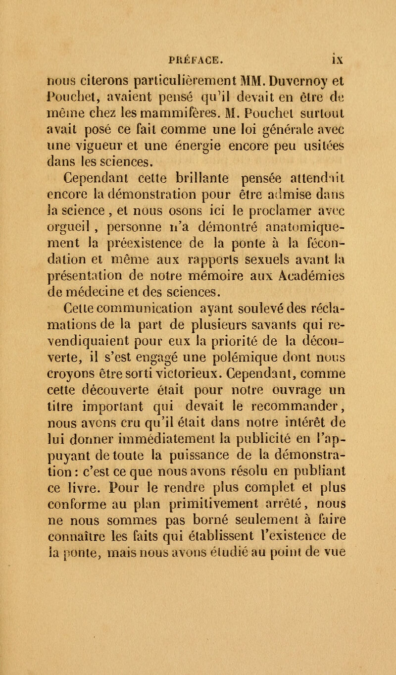 nous citerons parliculiorement MM.Duvcrnoy et Poiichet, avaient pensé qu'il devait en être de même chez les mammifères. M. Pouchel surtout avait posé ce fait comme une loi générale avec une vigueur et une énergie encore peu usitées dans les sciences. Cependant cette brillante pensée attendait encore la démonstration pour être admise dans la science, et nous osons ici le proclamer avec orgueil , personne n'a démontré anatomique- ment la préexistence de la ponte à la fécon- dation et môme aux rapports sexuels avant la présentation de notre mémoire aux Académies de médecine et des sciences. Celte communication ayant soulevé des récla- mations de la part de plusieurs savants qui re- vendiquaient pour eux la priorité de la décou- verte, il s'est engagé une polémique dont nous croyons être sorti victorieux. Cependant, comme cette découverte était pour notre ouvrage un lilre imporlant qui devait le recommander, nous avons cru qu'il était dans notre intérêt de lui donner immédiatement la publicité en l'ap- puyant de toute la puissance de la démonstra- tion : c'est ce que nous avons résolu en publiant ce livre. Pour le rendre plus complet et plus conforme au plan primitivement arrêté, nous ne nous sommes pas borné seulement à faire connaître les faits qui établissent l'existence de la ponte, mais nous avons étudié au point de vue