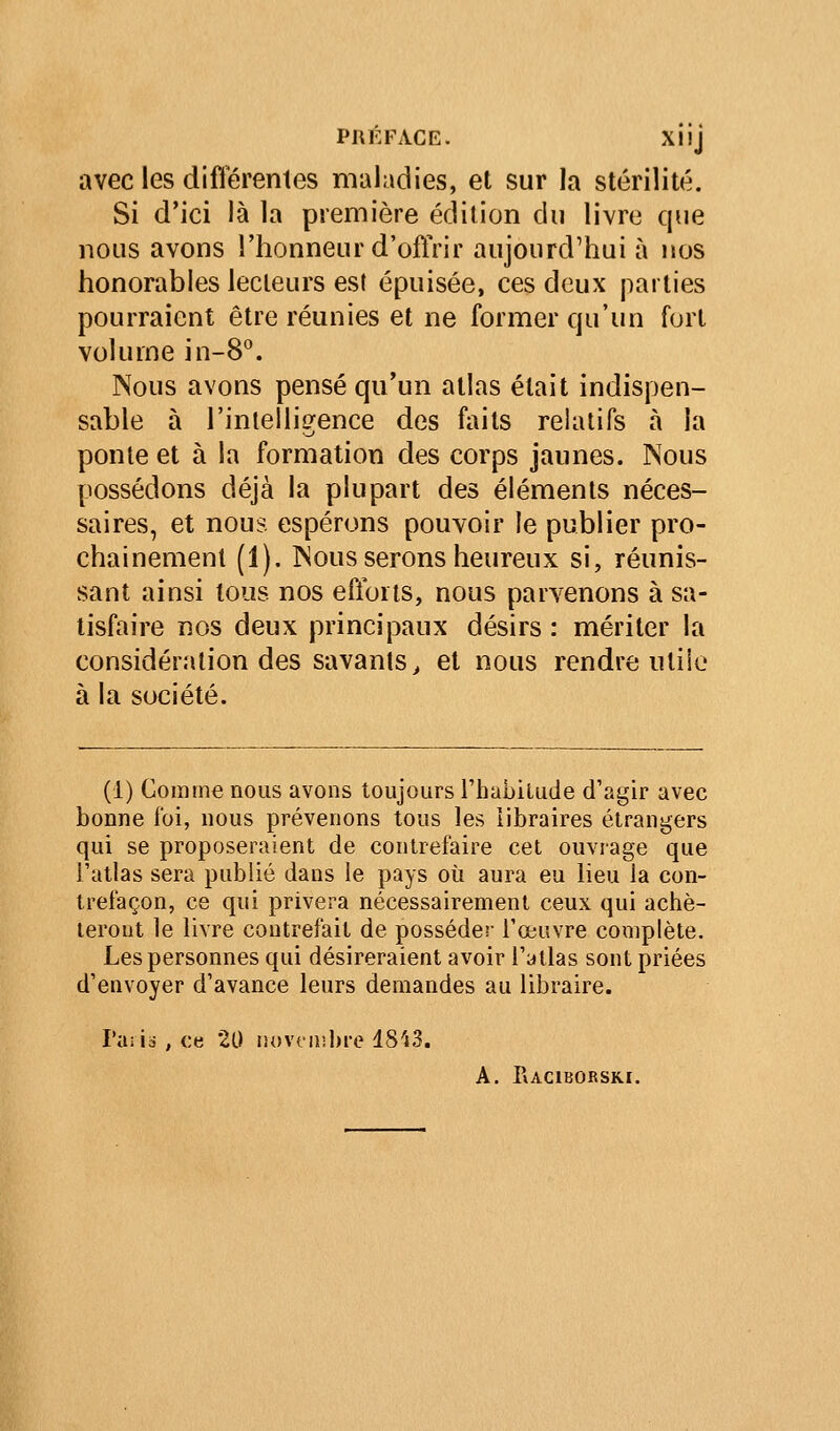 avec les difierenles maladies, et sur la stérilité. Si d'ici là la première édition du livre que nous avons l'honneur d'ofiVir aujourd'hui à nos honorables lecteurs est épuisée, ces deux parties pourraient être réunies et ne former qu'un fort volume in-8. Nous avons pensé qu'un atlas était indispen- sable à l'intelligence des faits relatifs à la ponte et à la formation des corps jaunes. Nous possédons déjà la plupart des éléments néces- saires, et nous espérons pouvoir le publier pro- chainement (1). Nous serons heureux si, réunis- sant ainsi tous nos efforts, nous parvenons à sa- tisfaire nos deux principaux désirs : mériter la considération des savants^ et nous rendre utile à la société. (1) Gomme nous avons toujours Thabilude d'agir avec bonne foi, nous prévenons tous les libraires étrangers qui se proposeraient de contrefaire cet ouvrage que Tatlas sera publié dans ie pays où aura eu heu la con- trefaçon, ce qui privera nécessairement ceux qui achè- teront le livre contrefait de posséder l'œuvre complète. Les personnes qui désireraient avoir l'atlas sont priées d'envoyer d'avance leurs demandes au libraire. Pailii , ce 20 iu>v(ii!J)re 1843. A. I\aciborski.