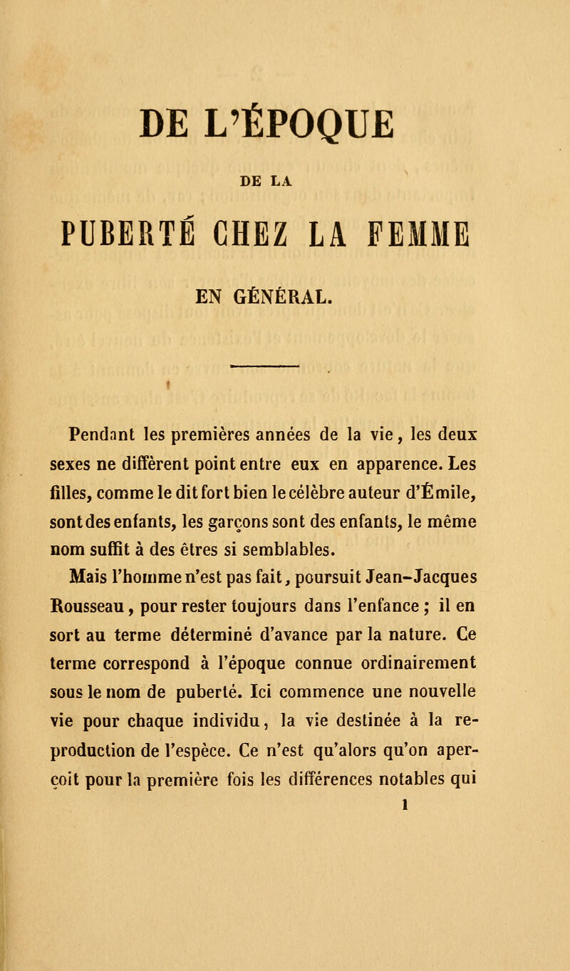 DE L'ÉPOQUE DE LA PUBERTE CHEZ LA FEMME EN GÉNÉRAL. Pendant les premières années de la vie, les deux sexes ne diffèrent point entre eux en apparence. Les filles, comme le dit fort bien le célèbre auteur d'Emile, sont des enfants, les garçons sont des enfants, le même nom suffit à des êtres si semblables. Mais l'homme n'est pas fait, poursuit Jean-Jacques Rousseau, pour rester toujours dans l'enfance ; il en sort au terme déterminé d'avance par la nature. Ce terme correspond à l'époque connue ordinairement sous le nom de puberté. Ici commence une nouvelle vie pour chaque individu, la vie destinée à la re- production de l'espèce. Ce n'est qu'alors qu'on aper- çoit pour la première fois les différences notables qui