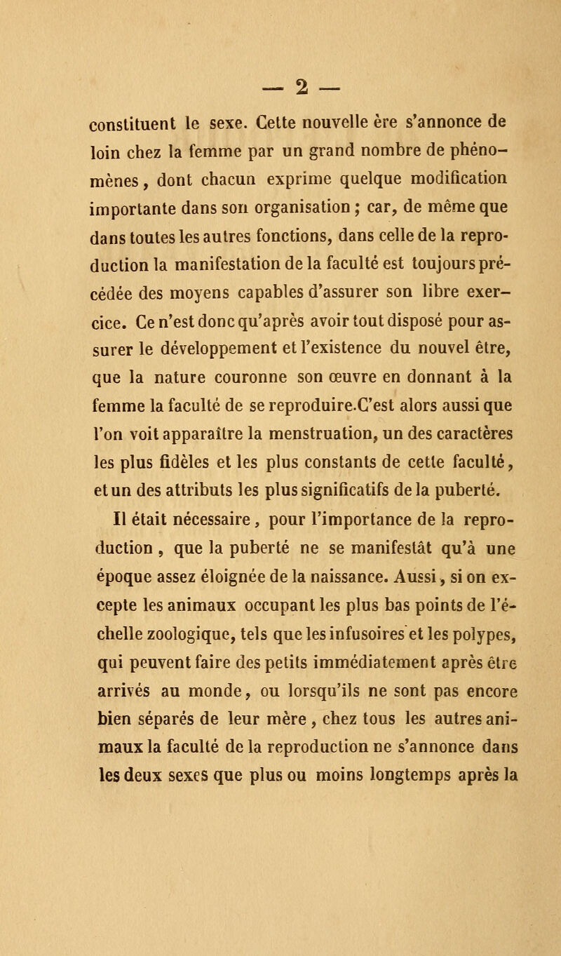 constituent le sexe. Cette nouvelle ère s'annonce de loin chez la femme par un grand nombre de phéno- mènes, dont chacun exprime quelque modification importante dans son organisation ; car, de même que dans toutes les autres fonctions, dans celle de la repro- duction la manifestation de la faculté est toujours pré- cédée des moyens capables d'assurer son libre exer- cice. Ce n'est donc qu'après avoir tout disposé pour as- surer le développement et l'existence du nouvel être, que la nature couronne son œuvre en donnant à la femme la faculté de se reproduire.C'est alors aussi que l'on voit apparaître la menstruation, un des caractères les plus fidèles et les plus constants de cette faculté, et un des attributs les plus significatifs delà puberté. Il était nécessaire, pour l'importance de la repro- duction , que la puberté ne se manifestât qu'à une époque assez éloignée de la naissance. Aussi, si on ex- cepte les animaux occupant les plus bas points de l'é- chelle zoologique, tels que les infusoires et les polypes, qui peuvent faire des petits immédiatement après être arrivés au monde, ou lorsqu'ils ne sont pas encore bien séparés de leur mère, chez tous les autres ani- maux la faculté de la reproduction ne s'annonce dans les deux sexes que plus ou moins longtemps après la