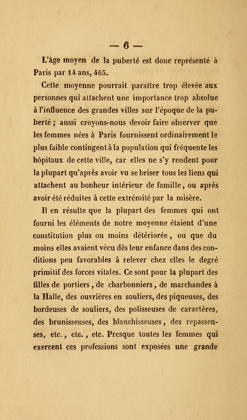 L*âge moyen de la puberté est donc représenté à Paris par 14 ans, 465. Cette moyenne pourrait paraître trop élevée aux personnes qui allachent une imporlance trop absolue à l'influence des grandes villes sur l'époque de la pu- berté ; aussi croyons-nous devoir faire observer que les femmes nées à Paris fournissent ordinairement le plus faible contingent à la population qui fréquente les hôpitaux de cette ville, car elles ne s'y rendent pour la plupart qu'après avoir vu se briser tous les liens qui attachent au bonheur intérieur de famille, ou après avoir été réduites à cette extrémité par la misère. Il en résulte que la plupart des femmes qui ont fourni les éléments de notre moyenne étaient d'une constitution plus ou moins détériorée, ou que du moins elles avaient vécu dès leur enfance dans des con- ditions peu favorables à relever chez elles le degré primitif des forces vitales. Ce sont pour la plupart des filles de portiers, de charbonniers, de marchandes à la Halle, des ouvrières en souliers, des piqueuses, des bordeuses de souliers, des polisseuses de caractères, des brunisseuses, des blanchisseuses, des repasseu- ses, etc., etc., etc. Presque toutes les femmes qui exercent ces professions sont exposées une grande