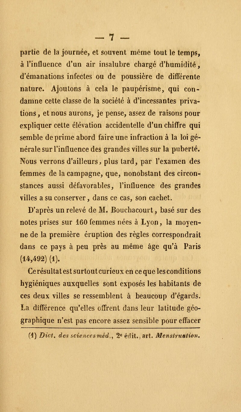 partie de la journée, et souvent même tout le temps, à l'influence d'un air insalubre chargé d'humidité, d'émanations infectes ou de poussière de diff'érente nature. Ajoutons à. cela le paupérisme, qui con- damne cette classe de la société à d'incessantes priva- tions , et nous aurons, je pense, assez de raisons pour expliquer cette élévation accidentelle d'un chiffre qui semble déprime abord faire une infraction à la loi gé- nérale sur l'influence des grandes villes sur la puberté. Nous verrons d'ailleurs, plus tard, par l'examen des femmes de la campagne, que, nonobstant des circon- stances aussi défavorables, l'influence des grandes villes a su conserver, dans ce cas, son cachet. D'après un relevé de M. Bouchacourt, basé sur des notes prises sur 160 femmes nées à Lyon, la moyen- ne de la première éruption des règles correspondrait dans ce pays à peu près au même âge qu'à Paris (14,492) (1). Ce résultat est surtout curieux en ce que les conditions hygiéniques auxquelles sont exposés les habitants de ces deux villes se ressemblent à beaucoup d'égards. La différence qu'elles offrent dans leur latitude géo- graphique n'est pas encore assez sensible pourefl'acer (4) Dict. des sciences méd.^ 2«édit.;art. Menstruation,