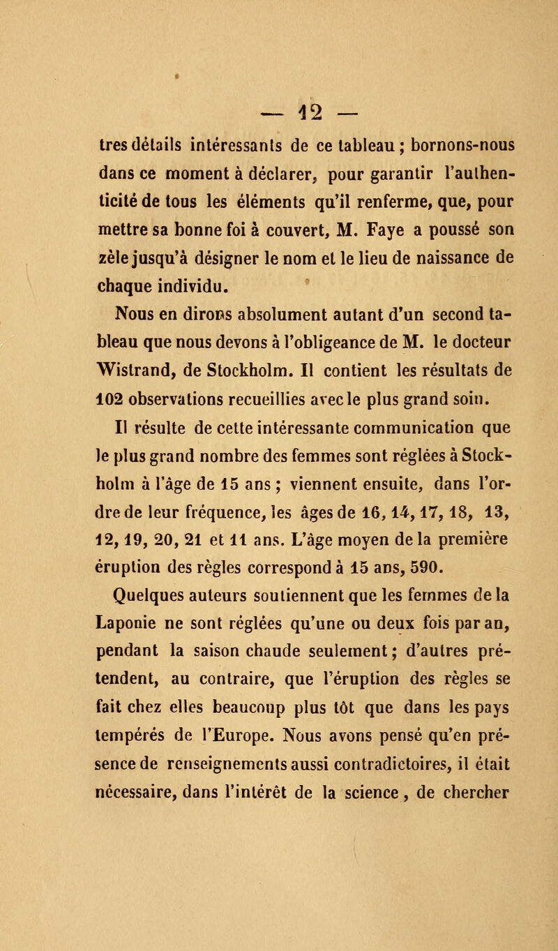 tresdélails intéressants de ce tableau; bornons-nous dans ce moment à déclarer, pour garantir l'aulhen- licilé de tous les éléments qu'il renferme, que, pour mettre sa bonne foi à couvert, M. Faye a poussé son zèle jusqu'à désigner le nom et le lieu de naissance de chaque individu.  Nous en diroDs absolument autant d'un second ta- bleau que nous devons à l'obligeance de M. le docteur Wistrand, de Stockholm. Il contient les résultats de 102 observations recueillies avec le plus grand soin. Il résulte de cette intéressante communication que le plus grand nombre des femmes sont réglées à Stock- holm à l'âge de 15 ans ; viennent ensuite, dans l'or- dre de leur fréquence, les âges de 16,14,17,18, 13, 12,19, 20, 21 et 11 ans. L'âge moyen de la première éruption des règles corresponde 15 ans, 590. Quelques auteurs soutiennent que les femmes de la Laponie ne sont réglées qu'une ou deux fois par an, pendant la saison chaude seulement; d'autres pré- tendent, au contraire, que l'éruption des règles se fait chez elles beaucoup plus tôt que dans les pays tempérés de l'Europe. Nous avons pensé qu'en pré- sence de renseignements aussi contradictoires, il était nécessaire, dans l'intérêt de la science, de chercher