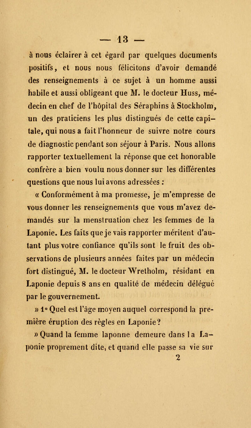 à nous éclairer à cet égard par quelques clocuments positifs, et nous nous félicitons d'avoir demandé des renseignements à ce sujet à un homme aussi habile et aussi obligeant que M. le docteur Huss, mé- decin en chef de l'hôpital des Séraphins à Stockholm, un des praticiens les plus distingués de cette capi- tale, qui nous a fait l'honneur de suivre notre cours de diagnostic pendant son séjour à Paris. Nous allons rapporter textuellement la réponse que cet honorable confrère a bien voulu nous donner sur les différentes questions que nous lui avons adressées ; « Conformément à ma promesse, je m'empresse de vous donner les renseignements que vous m'avez de- mandés sur la menstruation chez les femmes de la Laponie. Les faits que je vais rapporter méritent d'au- tant plus votre conûance qu'ils sont le fruit des ob- servations de plusieurs années faites par un médecin fort distingué, M. le docteur Wretholm, résidant en Laponie depuis 8 ans en qualité de médecin délégué par le gouvernement. » 1° Quel est l'âge moyen auquel correspond la pre- mière éruption des règles en Laponie? «Quand la femme laponne demeure dans la La- ponie proprement dite, et quand elle passe sa vie sur