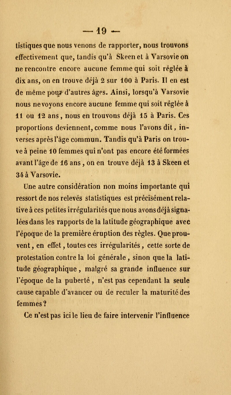 tisliquesque nous venons de rapporter, nous trouvons effectivement que, tandis qu'à Skeenet à Varsovie on ne rencontre encore aucune femme qui soit réglée à dix ans, on en trouve déjà 2 sur 100 à Paris. Il en est de même pou/d'autres âges. Ainsi, lorsqu'à Varsovie nous ne voyons encore aucune femme qui soit réglée à 11 ou 12 ans, nous en trouvons déjà 15 à Paris. Ces proportions deviennent, comme nous l'avons dit, in- verses après l'âge commun. Tandis qu'à Paris on trou- ve à peine 10 femmes qui n'ont pas encore été formées avant l'âge de 16 ans, on en trouve déjà 13 à Skeen et 34 à Varsovie. Une autre considération non moins importante qui ressort de nos relevés statistiques est précisément rela- tive à ces petites irrégularités que nous avons déjà signa- lées dans les rapports de la latitude géographique avec l'époque de la première éruption des règles. Que prou- vent , en effet, toutes ces irrégularités, cette sorte de protestation contre la loi générale, sinon que la lati- tude géographique, malgré sa grande influence sur l'époque de la puberté , n'est pas cependant la seule cause capable d'avancer ou de reculer la maturité des femmes? Ce n'est pas ici le lieu de faire intervenir l'influence