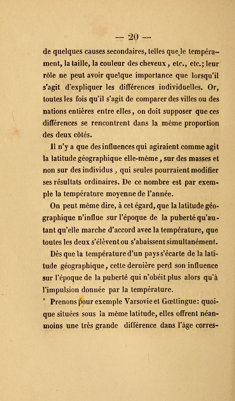 de quelques causes secondaires, telles queje lerapcra- ment, la taille, la couleur des cheveux, etc., etc.; leur rôle ne peut avoir quelque importance que lorsqu'il s*agit d'expliquer les différences individuelles. Or, toutes les fois qu'il s'agit de comparer des villes ou des nations entières entre elles, on doit supposer que ces différences se rencontrent dans la même proportion des deux côtés. Il n'y a que des influences qui agiraient comme agit la latitude géographique elle-même, sur des masses et non sur des individus , qui seules pourraient modifier ses résultats ordinaires. De ce nombre est par exem- ple la température moyenne de l'année. On peut même dire, à cet égard, que la latitude géo- graphique n'influe sur l'époque de la puberté qu'au- tant qu'elle marche d'accord avec la température, que toutes les deux s'élèvent ou s'abaissent simultanément. Dès que la température d'un pays s'écarte de la lati- tude géographique, cette dernière perd son influence sur l'époque de la puberté qui n'obéit plus alors qu'à l'impulsion donnée par la température. ' Prenons pour exemple Varsovie et Gœtlingue: quoi- que situées sous la même latitude, elles offrent néan- moins une très grande différence dans l'âge corres-