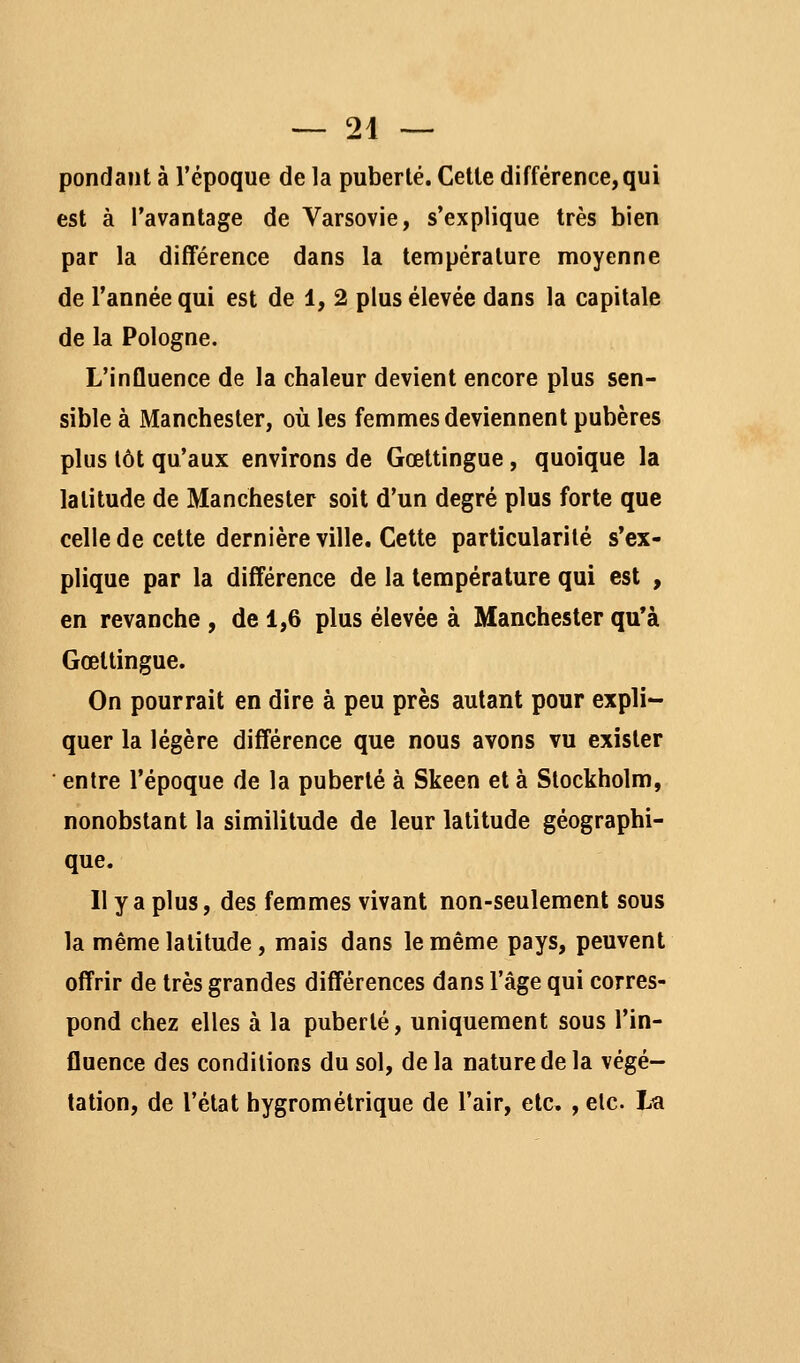 pondant à l'époque de la puberté. Celle différence,qui est à l'avantage de Varsovie, s'explique très bien par la différence dans la température moyenne de l'année qui est de 1, 2 plus élevée dans la capitale de la Pologne. L'influence de la chaleur devient encore plus sen- sible à Manchester, où les femmes deviennent pubères plus tôt qu'aux environs de Gœttingue, quoique la latitude de Manchester soit d'un degré plus forte que celle de celle dernière ville. Cette particularité s'ex- plique par la différence de la température qui est , en revanche , de 1,6 plus élevée à Manchester qu'à Gœttingue. On pourrait en dire à peu près autant pour expli- quer la légère différence que nous avons vu exister ■ entre l'époque de la puberté à Skeen et à Stockholm, nonobstant la similitude de leur latitude géographi- que. Il y a plus, des femmes vivant non-seulement sous la même latitude, mais dans le même pays, peuvent offrir de très grandes différences dans l'âge qui corres- pond chez elles à la puberlé, uniquement sous l'in- fluence des conditions du sol, delà nature de la végé- tation, de l'état hygrométrique de l'air, etc, , elc Lu