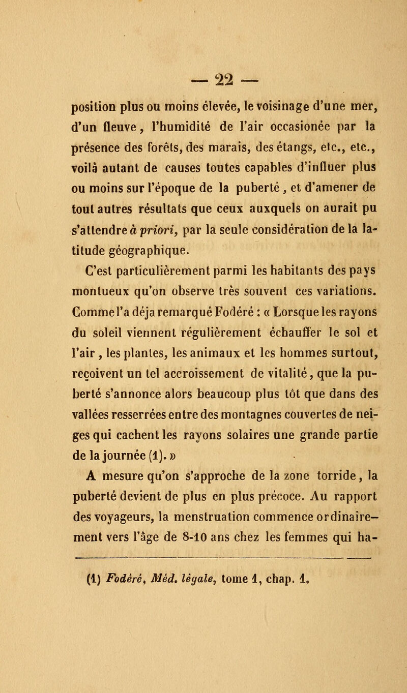 position plus ou moins élevée, le voisinage d'une mer, d'un fleuve, l'humidité de l'air occasionée par la présence des forêts, des marais, des étangs, etc., etc., voilà autant de causes toutes capables d'influer plus ou moins sur l'époque de la puberté, et d'amener de tout autres résultats que ceux auxquels on aurait pu s'attendre à -priori, par la seule considération de la la- titude géographique. C'est particulièrement parmi les habitants des pays montueux qu'on observe très souvent ces variations. CommeTa déjà remarqué Fodéré : « Lorsque les rayons du soleil viennent régulièrement échauff^er le sol et l'air, les plantes, les animaux et les hommes surtout, reçoivent un tel accroissement de vitalité, que la pu- berté s'annonce alors beaucoup plus tôt que dans des vallées resserrées entre des montagnes couvertes de nei- ges qui cachent les rayons solaires une grande partie de la journée (!).» A mesure qu'on s'approche de la zone torride, la puberté devient de plus en plus précoce. Au rapport des voyageurs, la menstruation commence ordinaire- ment vers l'âge de 8-10 ans chez les femmes qui ha- (1) Fodéré^ Méd, légale, tome 4, chap. 4,