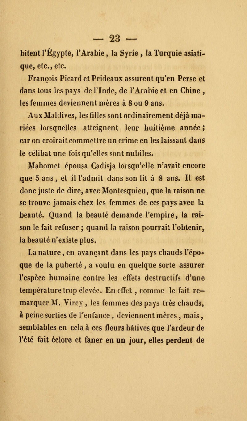 bitent l'Egypte, l'Arabie, la Syrie, la Turquie asiati- que, etc., etc. François Picard et Prideaux assurent qu'en Perse et dans tous les pays de l'Inde, de l'Arabie et en Chine , les femmes deviennent mères à 8 ou 9 ans. Aux Maldives, les ûlles sont ordinairement déjà ma- riées lorsquelles atteignent leur huitième année; car on croirait commettre un crime en les laissant dans le célibat une fois qu'elles sont nubiles. Mahomet épousa Cadisja lorsqu'elle n'avait encore que 5 ans, et ill'admit dans son lit à 8 ans. Il est donc juste de dire, avec Montesquieu, que la raison ne se trouve jamais chez les femmes de ces pays avec la beauté. Quand la beauté demande l'empire, la rai- son le fait refuser ; quand la raison pourrait l'obtenir, la beauté n'existe plus. La nature, en avançant dans les pays chauds l'épo- que de la puberté , a voulu en quelque sorte assurer l'espèce humaine contre les effets destructifs d'une température trop élevée. En effet, comme le fait re- marquer M. Virey , les femmes des pays très chauds, à peine sorties de Tenfance, deviennent mères, mais, semblables en cela à ces fleurs hàlives que l'ardeur de l'été fait éclore et faner en un jour, elles perdent de