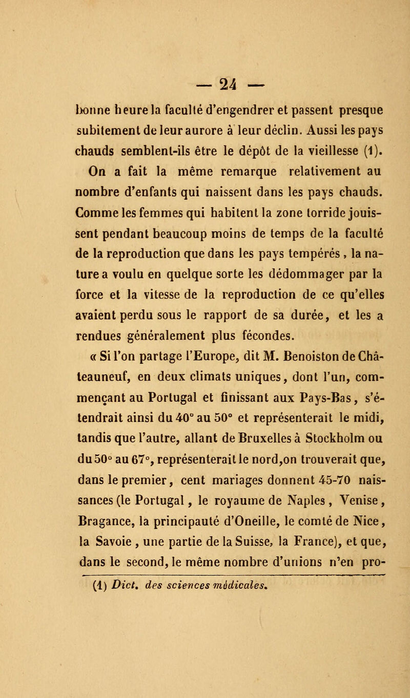 lionne heure la faculté d'engendrer et passent presque subitement de leur aurore à leur déclin. Aussi les pays chauds sennblent-ils être le dépôt de la vieillesse (1). On a fait la même remarque relativement au nombre d'enfants qui naissent dans les pays chauds. Comme les femmes qui habitent la zone torride jouis- sent pendant beaucoup moins de temps de la faculté de la reproduction que dans les pays tempérés, la na- ture a voulu en quelque sorte les dédommager par la force et la vitesse de la reproduction de ce qu'elles avaient perdu sous le rapport de sa durée, et les a rendues généralement plus fécondes. « Si l'on partage l'Europe, dit M. Benoiston de Châ- leauneuf, en deux climats uniques, dont l'un, com- mençant au Portugal et unissant aux Pays-Bas, s'é- tendrait ainsi du 40° au 50° et représenterait le midi, tandis que l'autre, allant de Bruxelles à Stockholm ou du 50° au 67°, représenterait le nord,on trouverait que, dans le premier, cent mariages donnent 45-70 nais- sances (le Portugal, le royaume de Naples, Venise, Bragance, la principauté d'Oneille, le comté de Nice, la Savoie , une partie de la Suisse, la France), et que, dans le second, le même nombre d'unions n'en pro- (1) Dict, des sciences médicales.