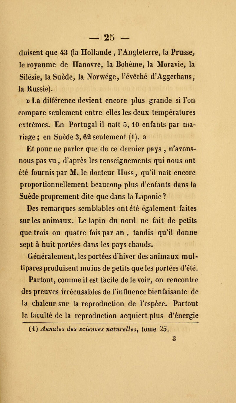 (luisent que 43 (la Hollande, l'Angleterre, la Prusse, le royaume de Hanovre, la Bohême, la Moravie, la Silésie, la Suède, la Norwége, l'évêché d'Aggerhaus, la Russie). » La différence devient encore plus grande si l'on compare seulement entre elles les deux températures extrêmes. En Portugal il naît 5,10 enfants par ma- riage; en Suède 3,62 seulement (1). » Et pour ne parler que de ce dernier pays , n'avons- nous pas vu, d'après les renseignements qui nous ont été fournis par M. le docteur Huss, qu'il naît encore proportionnellement beaucoup plus d'enfants dans la Suède proprement dite que dans la Laponie? Des remarques semblables ont été également faites sur les animaux. Le lapin du nord ne fait de petits que trois ou quatre fois par an , tandis qu'il donne sept à huit portées dans les pays chauds. Généralement, les portées d'hiver des animaux mul- tipares produisent moins de petits que les portées d'été. Partout, comme il est facile de le voir, on rencontre des preuves irrécusables de l'influence bienfaisante de la chaleur sur la reproduction de l'espèce. Partout la faculté de la reproduction acquiert plus d'énergie (1) Annales des sciences naturelles^ tome 25. 3