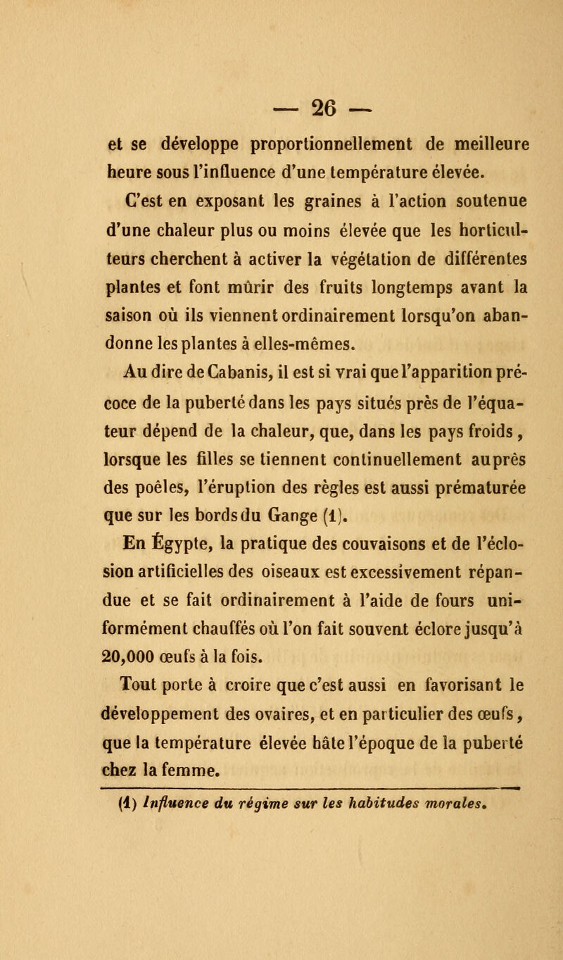 et se développe proportionnellement de meilleure heure sous l'influence d'une température élevée. C'est en exposant les graines à l'action soutenue d'une chaleur plus ou moins élevée que les horticul- teurs cherchent à activer la végétation de différentes plantes et font mûrir des fruits longtemps avant la saison où ils viennent ordinairement lorsqu'on aban- donne les plantes à elles-mêmes. Au dire de Cabanis, il est si vrai que l'apparition pré- coce de la puberté dans les pays situés près de l'équa- teur dépend de la chaleur, que, dans les pays froids , lorsque les filles se tiennent continuellement auprès des poêles, l'éruption des règles est aussi prématurée que sur les bords du Gange (1). En Egypte, la pratique des couvaisons et de l'éclo- sion arliflcielles des oiseaux est excessivement répan- due et se fait ordinairement à l'aide de fours uni- formément chauffés où l'on fait souveat éclore jusqu'à 20,000 œufs à la fois. Tout porte à croire que c'est aussi en favorisant le développement des ovaires, et en particulier des œufs, que la température élevée hâte l'époque de la puberté chez la femme. (1) Influence du régime sur les habitudes morales.