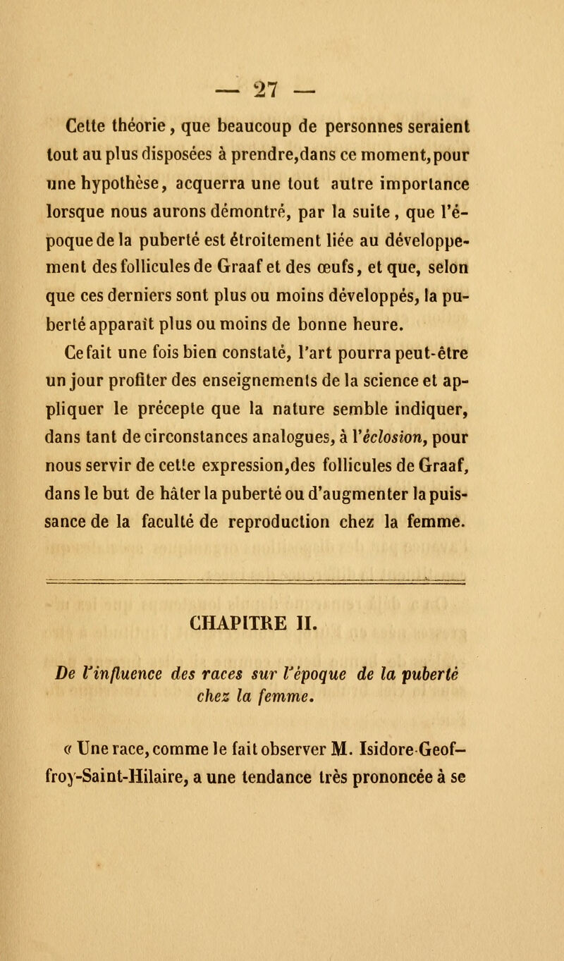 — '21 — Cette théorie, que beaucoup de personnes seraient tout au plus disposées à prendre,dans ce moment, pour une hypothèse, acquerra une tout autre importance lorsque nous aurons démontré, par la suite , que l'é- poque de la puberté est étroitement liée au développe- ment des follicules de Graaf et des œufs, et que, selon que ces derniers sont plus ou moins développés, la pu- berté apparaît plus ou moins de bonne heure. Ce fait une fois bien constaté, l'art pourra peut-être un jour profiter des enseignements de la science et ap- pliquer le précepte que la nature semble indiquer, dans tant de circonstances analogues, à Véclosiorif pour nous servir de cette expression,des follicules de Graaf, dans le but de hâter la puberté ou d'augmenter la puis- sance de la faculté de reproduction chez la femme. CHAPITRE II. De rinfluence des races sur Vépoque de la puberté chez la femme. (f Une race, comme le fait observer M. Isidore Geof- froy-Saint-Hilaire, a une tendance très prononcée à se