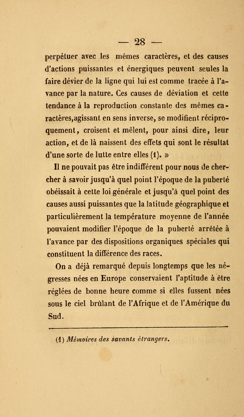 perpétuer avec les mêmes caractères, et des causes d'actions puissantes et énergiques peuvent seules la faire dévier de la ligne qui lui est comme tracée à l'a- vance par la nature. Ces causes de déviation et celte tendance à la reproduction constante des mêmes ca- ractères, agissant en sens inverse, se modifient récipro- quement, croisent et mêlent, pour ainsi dire, leur action, et de là naissent des effets qui sont le résultat d'une sorte de lutte entre elles (1). » Il ne pouvait pas être indifférent pour nous de cher- cher à savoir jusqu'à quel point l'époque de la puberté obéissait à cette loi générale et jusqu'à quel point des causes aussi puissantes que la latitude géographique et particulièrement la température moyenne de l'année pouvaient modifier l'époque de la puberté arrêtée à l'avance par des dispositions organiques spéciales qui constituent la différence des races. On a déjà remarqué depuis longtemps que les né- gresses nées en Europe conservaient faptitude à être réglées de bonne heure comme si elles fussent nées sous le ciel brûlant de l'Afrique et de l'Amérique du Sud. (1) Mémoires des savants étrangers.