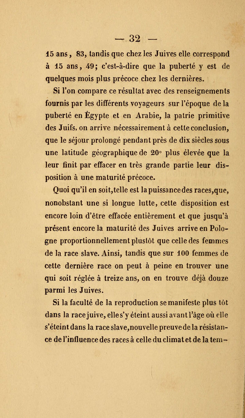 15 ans, 83, tandis que chez les Juives elle correspond à 15 ans, 49; c'est-à-dire que la puberté y est de quelques mois plus précoce chez les dernières. Si l'on compare ce résultat avec des renseignements fournis par les différents voyageurs sur l'époque de la puberté en Egypte et en Arabie, la patrie primitive des Juifs, on arrive nécessairement à cette conclusion, que le séjour prolongé pendant près de dix siècles sous une latitude géographique de 20° plus élevée que la leur finit par effacer en très grande partie leur dis- position à une maturité précoce. Quoi qu'il en soit,telle est la puissance des races,que, nonobstant une si longue lutte, cette disposition est encore loin d'être effacée entièrement et que jusqu'à présent encore la maturité des Juives arrive en Polo- gne proportionnellement plustôt que celle des femmes de la race slave. Ainsi, tandis que sur 100 femmes de cette dernière race on peut à peine en trouver une qui soit réglée à treize ans, on en trouve déjà douze parmi les Juives. Si la faculté de la reproduction se manifeste plus tôt dans la race juive, elles'y éteint aussi avantl'âge où elle s'éteint dans la race slave,nouvelle preuve de la résistan- ce de l'influence des races à celle du climat et de la tem-