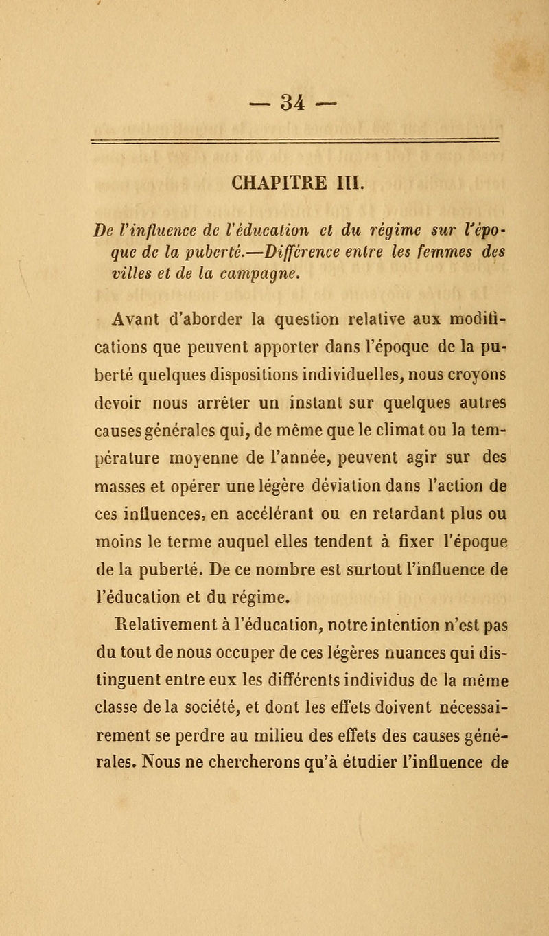 CHAPITRE m. De l'influence de Véducation et du régime sur l'épo- que de la puberté.—Différence entre les femmes des villes et de la campagne. Avant d'aborder la question relative aux modili- cations que peuvent apporter dans l'époque de la pu- berté quelques dispositions individuelles, nous croyons devoir nous arrêter un instant sur quelques autres causes générales qui, de même que le climat ou la tem- pérature moyenne de l'année, peuvent agir sur des masses et opérer une légère déviation dans l'action de ces inûuences, en accélérant ou en relardant plus ou moins le terme auquel elles tendent à fixer l'époque de la puberté. De ce nombre est surtout l'influence de l'éducation et du régime. Relativement à l'éducation, notre intention n'est pas du tout de nous occuper de ces légères nuances qui dis- tinguent entre eux les différents individus de la même classe delà société, et dont les effets doivent nécessai- rement se perdre au milieu des effets des causes géné- rales. Nous ne chercherons qu'à étudier l'influence de