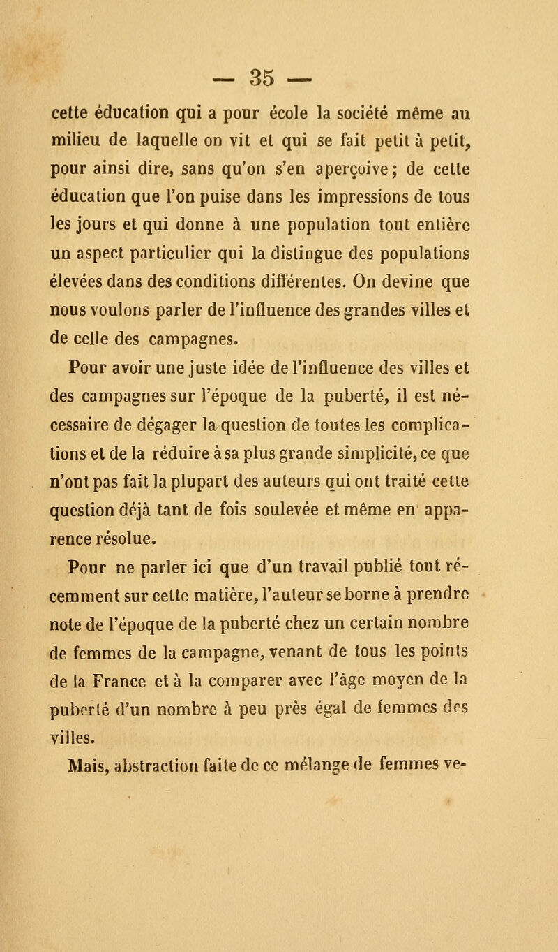 cette éducation qui a pour école la société même au milieu de laquelle on vit et qui se fait petit à petit, pour ainsi dire, sans qu'on s'en aperçoive; de cette éducation que l'on puise dans les impressions de tous les jours et qui donne à une population tout enlière un aspect particulier qui la dislingue des populations élevées dans des conditions différentes. On devine que nous voulons parler de l'influence des grandes villes et de celle des campagnes. Pour avoir une juste idée de l'influence des villes et des campagnes sur l'époque de la puberté, il est né- cessaire de dégager la question de toutes les complica- tions et de la réduire à sa plus grande simplicité, ce que n'ont pas fait la plupart des auteurs qui ont traité cette question déjà tant de fois soulevée et même en appa- rence résolue. Pour ne parler ici que d'un travail publié tout ré- cemment sur celte matière, l'auteur se borne à prendre note de l'époque de la puberté chez un certain nombre de femmes de la campagne, venant de tous les points de la France et à la comparer avec l'âge moyen de la pubcrlé d'un nombre à peu près égal de femmes des villes. Mais, abstraction faite de ce mélange de femmes ve-